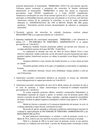 teritoriul administrativ al municipiului   TIMIŞOARA, 8229,51 ha sunt terenuri agricole.
   Utilizarea   pentru   construcţii   a   terenurilor   din   extravilan,   în   limitele   teritoriului
   administrativ   al   municipiului     TIMIŞOARA,   se   poate   face   numai   cu   respectarea
   prevederilor   Legii   50/1991   (republicată)   şi   a   Legii   18/1991   (republicată).
   Amplasarea construcţiilor de orice fel pe terenuri agricole de cl. I şi II de calitate, pe cele
   amenajate cu îmbunătăţiri funciare, precum şi pe cele plantate cu vii şi livezi, este interzisă.
     Autorizarea   oricărui   fel   de   construcţie   în   extravilan,   va   avea   în   vedere   prevederile
     Ordinului   nr.   34/N/M30/3422/4221   din   1995   al   MLPAT,   MApN,   MI,   SRI,   pentru
     aprobarea   “   Precizărilor   privind   avizarea   documentaţiilor   de   urbanism   şi   amenajarea
     teritoriului”.

2. Terenurile   agricole   din   intravilan   îşi   schimbă   funcţiunea   conform   planşei
   REGLEMENTĂRI şi se supun prevederilor art. 4 din R.G.U.

3. Suprafaţa   împădurită   din   extravilanul   municipiului     TIMIŞOARA   a   fost   delimitată   în
   planşa   I.T.   –   ÎNCADRAREA   ÎN   TERITORIUL   ADMINISTRATIV   şi   se   supune
   prevederilor art. 5 din R.G.U.
             Reducerea   fondului   forestier   proprietate   publică   sau   privată   este   interzisă,   cu
    excepţia utilizărilor permise de Legea 26/1996 – Codul Silvic.
             La   amplasarea   la   distanţe   mai   mici   de   1Km   de   liziera   Pădurii   Verzi   a   unor
    obiective industriale, unităţi comerciale sau de altă natură care prin funcţionare pot aduce
    prejudicii pădurii, beneficiarii acestora vor obţine în prealabil avizul Regiei Naţionale a
    Pădurilor.
             Ocuparea definitivă a unor terenuri din fondul forestier se va face numai pe bază
    de schimb.
             Terenurile preluate trebuie să fie apte a fi împădurite şi echivalente ca suprafaţă şi
    bonitate.
             Prin schimburile efectuate, fiecare teren dobândeşte situaţia juridică  a celui pe
    care îl înlocuieşte.

4. Autorizarea   executării   construcţiilor   definitive   pe   terenurile   cu   resurse   ale   subsolului
   ­sistem hidrogeotermal se supune prevederilor art. 6 din R.G.U. 

5. Autorizarea executării construcţiilor de orice fel în albiile minore ale cursurilor de apă şi
   în    zona   de   protecţie   a   staţiei   meteorologice se realizează în condiţiile respectării
   prevederilor art. 7 din R.G.U.
             În   scopul   asigurării   protecţiei   albiilor,   malurilor   construcţiilor   hidrotehnice   şi
     îmbunătăţirii regimului de curgere a apelor, se instituie zona de protecţie pentru albia
     minoră a cursurilor de apă (Canalul  Bega), suprafaţa , suprafaţa ocupată de consolidările
     de maluri, lucrările de apărare împotriva inundaţiilor conform Legii apelor nr. 107/1996 –
     anexa 2.
             Modul de folosire a terenului va fi comunicat deţinătorilor de terenuri, în scris, în
     evidenţa cadastrală şi regim funciar, constituind servitute.
             Resursele de apă de suprafaţă şi subterană şi platforma metereologică sunt puse în
     evidenţă în cadrul planşelor de ÎNCADRARE ÎN TERITORIU ADMINISTRATIV şi de
     REGLEMENTĂRI ale PUG.
             În jurul platformei metereologice, se instituie o zonă de protecţie severă, cu o
     lăţime de 30 m, zonă în care este interzisă executarea oricăror construcţii şi instalaţii.
             Până la o distanţă de 500 m în jurul zonei de protecţie severă, se pot autoriza
     construcţii cu o înălţime mai mică decât  o şesime din distanţa dintre construcţie şi limita
                                                    12
 