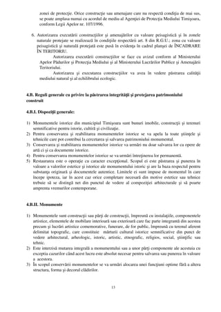 zonei de protecţie. Orice construcţie sau amenajare care nu respectă condiţia de mai sus,
        se poate amplasa numai cu acordul de mediu al Agenţiei de Protecţia Mediului Timişoara,
        conform Legii Apelor nr. 107/1996.

   6. Autorizarea executării construcţiilor şi amenajărilor  cu valoare peisagistică şi în zonele
      naturale protejate se realizează în condiţiile respectării art. 8 din R.G.U.; zona cu valoare
      peisagistică şi naturală protejată este pusă în evidenţa în cadrul planşei de ÎNCADRARE
      ÎN TERITORIU.
               Autorizarea  executării   construcţiilor  se   face  cu   avizul   conform   al   Ministerului
       Apelor Pădurilor şi Protecţia Mediului şi al Ministerului Lucrărilor Publice şi Amenajării
       Teritoriului.
               Autorizarea   şi   executarea   construcţiilor   va   avea   în   vedere   păstrarea   calităţii
       mediului natural şi al echilibrului ecologic.


4.B. Reguli generale cu privire la păstrarea integrităţii şi protejarea patrimoniului
construit

4.B.I. Dispoziţii generale:

1) Monumentele istorice din municipiul Timişoara sunt bunuri imobile, construcţii şi terenuri
   semnificative pentru istorie, cultiră şi civilizaţie.
2) Pentru   conservarea   şi   reabilitarea   monumentelor   istorice   se   va   apela   la   toate   ştiinţele   şi
   tehnicile care pot contribui la cercetarea şi salvarea patrimoniului monumental.
3) Conservarea şi reabilitarea monumentelor istorice va urmări nu doar salvarea lor ca opere de
   artă ci şi ca documente istorice.
4) Pentru conservarea monumentelor istorice se va urmări întreţinerea lor permanentă.
5) Restaurarea este o operaţie cu caracter excepţional. Scopul ei este păstrarea şi punerea în
   valoare a valorilor estetice şi istorice ale monumentului istoric şi are la baza respectul pentru
   substanţa originară şi documentele autentice. Limitele ei sunt impuse de momentul în care
   începe ipoteza, iar în acest caz orice completare necesară din motive estetice sau tehnice
   trebuie  să   se   distingă   net  din   punctul   de  vedere   al  compoziţiei   arhitecturale   şi   să   poarte
   amprenta vremurilor contemporane.


4.B.II. Monumente

1) Monumentele sunt construcţii sau părţi de construcţii, împreună cu instalaţiile, componentele
   artistice, elementele de mobilare interioară sau exterioară care fac parte integrantă din acestea
   precum şi lucrări artistice comemorative, funerare, de for public, împreună cu terenul aferent
   delimitat  topografic,  care  constituie    mărturii   cultural   istorice  semnificative   din  punct   de
   vedere   arhitectural,   arheologic,   istoric,   artistic,   etnografic,   religios,   social,   ştiinţific   sau
   tehnic. 
2) Este interzisă mutarea integrală a monumentului sau a unor părţi componente ale acestuia cu
   exceptia cazurilor când acest lucru este absolut necesar pentru salvarea sau punerea în valoare
   a  acestora.
3) În scopul conservării monumentelor se va urmări alocarea unei funcţiuni optime fără a altera
   structura, forma şi decorul clădirilor.


                                                         13
 