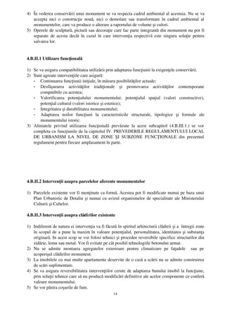 4) În vederea conservării unui monument se va respecta cadrul ambiental al acestuia. Nu se va
   accepta   nici  o construcţie  nouă,  nici  o demolare sau  transformare  în  cadrul  ambiental   al
   monumentelor, care va produce o alterare a raportului de volume şi culori.
5) Operele de sculptură, pictură sau decoraţie care fac parte integrantă din monument nu pot fi
   separate de acesta decât în cazul în care intervenţia respectivă este singura soluţie pentru
   salvarea lor.


4.B.II.1 Utilizare funcţională

1) Se va asigura compatibilitatea utilizării prin adaptarea funcţiunii la exigenţele conservării.
2) Sunt agreate intervenţiile care asigură:
   - Continuarea funcţiunii iniţiale, în măsura posibilităţilor actuale;
   - Desfăşurarea   activităţilor   tradiţionale   şi   promovarea   activităţilor   contemporane
       compatibile cu acestea;
   - Valorificarea   potenţialului   monumentului:   potenţialul   spaţial   (valori   constructive),
       potenţial cultural (valori istorice şi estetice); 
   - Integritatea şi durabilitatea monumentului;
   - Adaptarea   noilor   funcţiuni   la   caracteristicile   structurale,   tipologice   şi   formale   ale
       monumentului istoric.
3) Aliniatele   privind   utilizarea   funcţională   prevăzute   la   acest   subcapitol   (4.B.III.1.)   se   vor
   completa cu funcţiunile de la capitolul IV. PREVEDERILE REGULAMENTULUI LOCAL
   DE   URBANISM   LA   NIVEL   DE   ZONE   ŞI   SUBZONE   FUNCŢIONALE   din   prezentul
   regulament pentru fiecare amplasament în parte.




4.B.II.2 Intervenţii asupra parcelelor aferente monumentelor

1) Parcelele existente vor fi menţinute ca formă. Acestea pot fi modificate numai pe baza unui
   Plan Urbanistic de Detaliu şi numai cu avizul organismelor de specialitate ale Ministerului
   Culturii şi Cultelor.

4.B.II.3 Intervenţii asupra clădirilor existente

1) Indiferent de natura ei intervenţia va fi făcută în spiritul arhitecturii clădirii şi a  întregii zone
   în scopul de a pune la maxim în valoare potenţialul, personalitatea, identitatea şi substanţa
   originară. In acest scop se vor folosi tehnici şi procedee reversibile specifice structurilor din
   zidărie, lemn sau metal. Vor fi evitate pe cât posibil tehnologiile betonului armat.
2) Nu   se   admite   montarea   agregatelor   exterioare   pentru   climatizare   pe   faţadele     sau   pe
   acoperişul clădirilor monument.
3) La imobilele cu mai multe apartamente deservite de o casă a scării nu se admite construirea
   de scări suplimentare.
4) Se va asigura reversibilitatea intervenţiilor cerute de adaptarea bunului imobil la funcţiune,
   prin soluţii tehnice care să nu producă modificări definitive ale acelor componente ce conferă
   valoare monumentului.
5) Se vor păstra coşurile de fum.
                                                       14
 