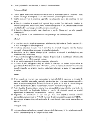 6) Confecţiile metalice ale clădirilor se conservă şi se restaurează.

    Problema umidităţii

7) Traseul apelor pluviale va fi urmărit de la contactul cu învelitoarea până la canalizare. Toate
    traseele vor fi uşor de întreţinut. Se vor folosi materiale şi tehnologii tradiţionale.
8) Curţile  interioare vor fi canalizate separat.Se va opta pentru trasee de canalizare cât  mai
    scurte.
9) Se   interzice  folosirea   de  tencuieli   şi   zugrăveli   impermeabile.Este   obligatorie   folosirea  de
    tencuieli şi vopsitorii poroase care permit eliminarea vaporilor de apă. Materialele folosite la
    astfel de lucrări vor avea agremente tehnice corespunzătoare.
10) Se   interzice  placarea  soclurilor   sau   a   faţadelor   cu   gresie,   faianţa,   roci   sau   alte   materiale
    impermeabile.
11) La curţi şi trotuare se vor folosi materiale care permit apei din sol să se evapore.

    Subsoluri

12) În cazul intervenţiilor ample se recomandă soluţionarea problemelor de fizică a construcţiilor
    pe baza unor expertize tehnice specifice.
13) Subsolurile   clădirilor   existente   vor   fi   introduse   în   circuitul   funcţional   specific   fiecărei
    construcţii prin operaţii de recuperare structural­arhitecturală.
14) Subsolurile vor fi recuperate prin operaţii de consolidare a structurii şi prin îndepărtare sau
    ţinere sub control a umidităţii.
15) Pe cât posibil se vor păstra materialele originale de pardoseală. În cazul în care este iminentă
    înlocuirea lor se vor folosi materiale poroase.
16) Se vor menţine toate gurile de aerisire naturală a subsolurilor.
17) Se   admit   în   mod   excepţional   curţi   de   lumină   şi   ventilaţie,   cu   acordul   organismelor   de
    specialitate ale Ministerului Culturii şi Cultelor. Acestea nu trebuie să antreneze modificări în
    nivelul trotuarului sau al pieţei publice, creând denivelări care ar putea provoca accidente
    pietonilor.

    Partere

18) Orice   operaţie   de   renovare   sau   reamenajare   la   parterul   clădirii   presupune   o   operaţie   de
    cercetare prealabilă a tavanelor parterului, pardoselilor, etc., pentru depistarea eventualelor
    detalii de arhitectură originare. În cazul în care vor fi găsite, vor fi puse în valoare (integrate
    în soluţia de amenajare). Se va avea în vedere păstrarea materialelor originare.
19) Pentru lucrările de consolidare a structurii se recomandă folosirea soluţiilor reversibile. Se
    acceptă   injectările   sau   împănarile   bolţilor   şi     arcelor   de   cărămidă   numai   cu   acordul
    organismelor de specialitate ale Ministerului Culturii şi Cultelor.
20) Propunerile   de   consolidare   se   vor   face   pe   baza   unei   expertize   tehnice   conform
    recomandărilor din normativul P100/92, elaborate de către un expert tehnic atestat MLPTL.
21) Nu se admite acoperirea integrală a sitemului de boltire iniţială cu siteme de mascare în scop
    decorativ.

    Nivele peste parter

22) La reamenajarea spaţiului se recomandă păstrarea logicii constructive şi a scării arhitecturale
    iniţiale, folosindu­se pereţi de compartimentare uşori.


                                                          15
 