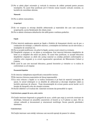 23) Nu  se   admit   şliţuri  orizontale  şi   verticale  la  structura   de  zidărie   portantă   pentru  pozarea
    instalaţiilor. În cazuri bine justificate pot fi folosite numai traseele verticale existente, cu
    lucrările de consolidare aferente.

    Mansarde

24) Nu se admite mansardarea. 

    Acoperişuri

25) Se   vor   respecta   cu   stricteţe   detaliile   arhitecturale   şi   materialele   din   care   sunt   executate
    acoperişurile, acesta făcând parte din silueta zonei.
26) Nu se admite eliminarea tabacherelor din tablă pentru ventilarea podurilor.


    Faţade 

27) Este interzisă amplasarea aparent pe faţade a firidelor de branşament electric sau de gaz, a
    conductelor de instalaţii, a cablurilor electrice, a instalaţiilor de telefonie sau de televiziune, a
    instalaţiilor de semafoare etc.
28) Nu se acceptă modificarea  de goluri la faţade, acestea se pot conserva şi restaura. 
29) Tâmplăriile originare se vor păstra şi recondiţiona. Este interzisă înlocuirea tâmplăriilor de
    lemn cu cu tâmplării din metal sau plastic. În cazuri bine justificate, se acceptă înlocuirea
    tămplăriilor originare cu altele din acelaşi material cu condiţia preluării conformaţiilor  şi
    culorilor celor originale şi cu avizul organismelor specializate ale Ministerului Culturii şi
    Cultelor. 
30) În   cazul în care este necesară  înlocuirea, geamul ferestrelor şi  vitrinelor se va realiza  în
    conformitate cu cel originar. 

    Paramentul faţadelor

31) Se interzice indepărtarea nejustificată a tencuielilor istorice. 
32)Se interzice folosirea materialelor de finisaj impermeabile.
33) La orice refacere a faţadei se va realiza restaurarea ei pe bază de material iconografic de
    epocă,   în   sensul   reîntregirii   ei   cu   detaliile   de   arhitectură   şi   decoraţie   dispărute   odată   cu
    lucrările anterioare de refacere . Toate documentaţiile de avizare pentru aceste lucrări vor fi
    însoţite de fotografii color ale situaţiei existente.
34) Soclul clădirilor va fi realizat din  materiale rezistente dar permeabile la vapori.

Curţi interioare, ganguri de acces, scări, cursive

35) Curţile interioare împreună cu gangurile de acces, scările spre etaje şi cursivele exterioare de
    distribuţie, formează un ansamblu caracteristic al locuirii şi va fi păstrat ca atare. Ele au
    valoare   culturală   şi   documentară   şi   structurează   morfologic   fiecare   parcelă,   păstrându­i
    identitatea.

Curţi interioare

36) Curţile interioare sunt entităţi valoroase care necesită operaţii de punere în valoare.


                                                           16
 