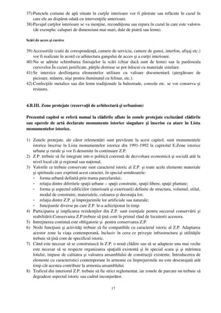 37) Punctele comune de apă situate în curţile interioare vor fi păstrate sau refăcute în cazul în
    care ele au dispărut odată cu intervenţiile anterioare.
38) Pavajul curţilor interioare se va menţine, recondiţiona sau repara în cazul în care este valoros
    (de exemplu: calupuri de dimensiuni mai mari, dale de piatră sau lemn).

Scări de acces şi cursive

39) Accesoriile (cutii de corespondenţă, camere de serviciu, camere de gunoi, interfon, afişaj etc.)
    vor fi realizate în acord cu arhitectura gangului de acces şi a curţii interioare.
40) Nu  se  admite schimbarea finisajelor la scări (chiar dacă sunt de lemn)  sau la pardoseala
    cursivelor.În cazuri justificate, părţile distruse se pot înlocui cu materiale similare.
41) Se   interzice   desfiinţarea   elementelor   utilitare   cu   valoare   documentară   (ştergătoare   de
    picioare, mânere, nişe pentru iluminatul cu felinar, etc.).
42) Confecţiile metalice sau din lemn tradiţionale la balustrade, console etc. se vor conserva şi
    restaura.


4.B.III. Zone protejate (rezervaţii de arhitectură şi urbanism)

Prezentul capitol se referă  numai la clădirile aflate în zonele protejate excluzând  clădirile
sau operele de artă  declarate monumente istorice singulare şi înscrise ca atare în Lista
monumentelor istorice. 

1) Zonele  protejate, ale  căror relementări sunt  prevăzute la acest capitol, sunt  monumentele
   istorice înscrise în Lista monumentelor istorice din 1991­1992 la capitolul E.Zone istorice
   urbane şi rurale şi vor fi denumite în continuare Z.P.  
2) Z.P. trebuie să fie integrate intr­o politică coerentă de dezvoltare economică şi socială atât la
   nivel local cât şi regional sau naţional.
3) Valorile ce trebuie conservate sunt caracterul istoric al Z.P. şi toate acele elemente materiale
   şi spirituale care exprimă acest caracter, în special următoarele:
   - forma urbană definită prin trama parcelarului;
   - relaţia dintre diferitele spaţii urbane – spaţii construite, spaţii libere, spaţii plantate;
   - forma şi aspectul edificiilor (interioară şi exterioară) definite de structura, volumul, stilul,
       modul de construire, materialele, culoarea şi decoraţia lor;
   - relaţia dintre Z.P. şi împrejurimile lor artificiale sau naturale;
   - funcţiunile diverse pe care Z.P. le­a achiziţionat în timp.
4) Participarea şi implicarea rezidenţilor din Z.P. sunt esenţiale pentru succesul conservării şi
   reabilitării.Conservarea Z.P.trebuie să ţină cont în primul rând de locuitorii acestora.
5) Intreţinerea continuă este obligatorie şi  pentru conservarea Z.P.
6) Noile funcţiuni şi activităţi trebuie să fie compatibile cu caracterul istoric al Z.P. Adaptarea
   acestor zone la viaţa contemporană, înclusiv în ceea ce priveşte infrastructura şi utilităţile
   trebuie să ţină cont de specificul istoric.
7) Când este necesar să se construiască în Z.P. o nouă clădire sau să se adapteze una mai veche
   este necesar să se respecte organizarea spaţială existentă şi în special scara şi şi mărimea
   lotului, impuse de calitatea şi valoarea ansamblului de construcţii existente. Introducerea de
   elemente cu caracteristici contemporane în armonie cu împrejurimile nu este descurajată atât
   timp cât acestea contribuie la armonia ansamblului.
8) Traficul din interiorul Z.P. trebuie să fie strict reglementat, iar zonele de parcare nu trebuie să
   degradeze aspectul istoric sau cadrul inconjurător.

                                                    17
 