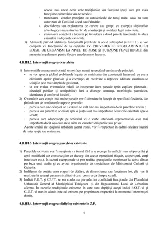 accese   noi,   altele   decât   cele   tradiţionale   sau   folosind   spaţii   care   pot   avea
                   funcţiune comercială sau de servicii;
              - tranzitarea     zonelor   protejate  cu  autovehicule   de   tonaj   mare,   dacă   nu   sunt
                   autorizate de Consiliul Local sau Primărie;
              - deschiderea   sau   exploatarea   de   cariere   sau   gropi,   cu   excepţia   săpăturilor
                   arheologice sau pentru lucrări de construcţii şi instalaţii legal autorizate;
              - eliminarea completă a locuirii pe întinderea a două parcele învecinate în afara
                   cazurilor tradiţionale existente;
    3) Aliniatele privind utilizarea funcţională prevăzute la acest subcapitol (4.B.III.1.) se vor
       completa   cu   funcţiunile   de   la   capitolul   IV.   PREVEDERILE   REGULAMENTULUI
       LOCAL DE URBANISM LA NIVEL DE ZONE ŞI SUBZONE FUNCŢIONALE din
       prezentul regulament pentru fiecare amplasament în parte.

4.B.III.2. Intervenţii asupra cvartalelor

1) Intervenţiile asupra unui cvartal se pot face numai respectând următoarele principii:
    - se vor aprecia global problemele legate de umiditatea din construcţii împreună cu cea a
        eliminării   apelor   pluviale   şi   a   coerenţei   de   rezolvare   a   reţelelor   edilitare   căutându­se
        soluţiile cele mai simplu de gestionat.
    - se   vor   evalua   eventualele   relaţii   de   cooperare   între   parcele   (prin   capilare   pietonale–
        circulaţii   publice   şi   semipublice)   fără   a   distruge   coerenţa,   morfologia   parcelelor,
        identitatea şi confortul locuirii).
2) Cvartalele care conţin mai multe parcele vor fi abordate în funcţie de specificul fiecăreia, dar
    ţinând cont de următoarele aspecte generale:
    - parcela care este ocupată de o clădire de cult este mai importantă decât parcelele vecine ;
    - parcela sau parcelele orientate spre o piaţă sunt mai importante decât cele orientate spre o
        stradă;
    - parcela   care   adăposteşte   pe   teritoriul   ei   o   curte   interioară   reprezentativă   este   mai
        importantă decât cea care are o curte cu caracter semipublic sau privat.
    Aceste ierahii ale spaţiului urbandin cadrul zonei, vor fi respectate în cadrul oricăror lucrări
   de intervenţie sau restaurare.


4.B.III.3. Intervenţii asupra parcelelor existente

1) Parcelele existente vor fi menţinute ca formă fără a se recurge la unificări sau subparcelări şi
   apoi modificări ale construcţiilor ce decurg din aceste operaţiuni (faţade, acoperişuri, curţi
   interioare etc.). În cazuri excepţionale se pot realiza operaţiunile menţionate la acest aliniat
   pe  baza unui  studiu  şi cu avizul  organismelor  de specialitate ale Ministerului  Culturii   şi
   Cultelor.
2) Indiferent de poziţia unor corpuri de clădire, de dimensiunea sau funcţiunea lor, ele  vor fi
   realizate în aceeaşi parametri calitativi ca şi construcţia dinspre stradă.
3) Indicii P.O.T. şi C.U.T. se vor conforma prevederilor zonificării funcţionale din Planulului
   Urbanistic   General   al   Municipiului   Timişoara     şi   din   Regulamentul   Local   de   Urbanism
   aferent.   În   cazurile   tradiţionale   existente   în   care   sunt   depăţişi   aceşti   indici   P.O.T.­ul   şi
   C.U.T.­ul maxim admis este cel existent pe proprietatea respectivă la momentul intervenţiei
   dorite.

4.B.III.4. Intervenţii asupra clădirilor existente în Z.P.

                                                          19
 