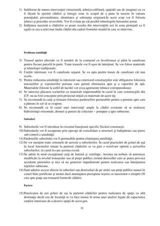 1) Indiferent de natura intervenţiei (structurală, tehnico­edilitară, spaţială sau de imagine) ea va
   fi   făcută   în   spiritul   clădirii   şi   întregii   zone   în   scopul   de   a   pune   la   maxim   în   valoare
   potenţialul,   personalitatea,   identitatea   şi   substanţa   originară.În   acest   scop   vor   fi   folosite
   tehnici şi procedee reversibile. Vor fi evitate pe cât posibil tehnologiile betonului armat.
2) Înălţimea maximă a clădirilor ce poate rezulta din intervenţiile noi în zona protejată va fi
   egală cu cea a celei mai înalte clădiri din cadrul frontului stradal în care se intervine.




    Problema umidităţii

3) Traseul apelor pluviale va fi urmărit  de la contactul cu învelitoarea şi până la canalizare
   pentru fiecare parcelă în parte. Toate traseele vor fi uşor de întreţinut. Se vor folosi materiale
   şi tehnologii tradiţionale.
4) Curţile interioare vor fi canalizate separat. Se va opta pentru trasee de canalizare cât mai
   scurte.
5) Pentru reducerea umidităţii la interiorul sau exteriorul construcţiilor este obligatorie folosirea
   tencuielilor   şi   vopsitoriilor   poroase   care   permit   eliminarea   apei   şi   a   vaporilor   de   apă.
   Materialele folosite la astfel de lucrări vor avea agremente tehnice corespunzătoare.
6) Se interzice placarea soclurilor cu materiale impermeabile în cazul în care construcţiile din
   Z.P. nu au fost concepute prin proiectul iniţial cu materiale de acest tip. 
7) Se recomandă la curţi şi trotuare folosirea pardoselilor permeabile pentru a permite apei care
   a pătruns în sol să se evapore.
8) Se   recomandă   ca   în   cazul   unei   intervenţii   ample   la   clădiri   existente   să   se   realizeze
   hidroizolaţii orizontale, drenuri şi puncte de colectare – pompare a apei subterane.

    Subsoluri

9) Subsolurile vor fi introduse în circuitul funcţional specific fiecărei construcţii.
10) Subsolurile vor fi recuperate prin operaţii de consolidare a structurii şi îndepărtare sau ţinere
    sub control a umidităţii.
11) Pardoselile subsolului vor fi permeabile pentru eliminarea umidităţii.
12) Se vor menţine toate sistemele de aerisire a subsolurilor. În cazul practicării de goluri de uşă
    în locul ferestrelor situate la parterul clădirilor se va găsi o rezolvare optimă a aerisirilor
    subsolurilor, în cazul în care acestea există.
13) Se admit în mod excepţional curţi de lumină şi ventilaţie. Acestea nu trebuie să antreneze
    modificări la nivelul trotuarului sau al pieţei publice creând denivelări care ar putea provoca
    accidente pietonilor şi nici să  nu genereze impedimente pentru realizarea sau întreţinerea
    reţelelor subterane.
14) Sunt admise accese directe în subsoluri sau demisoluri de pe străzi sau pieţe publice numai în
    cazuri bine justificate şi numai dacă amenajarea presupune ieşirea cu maximum o treaptă (30
    cm) spre piaţa sau trotuarul limitrofe clădirii.

    Partere

15) Practicarea   de   noi   goluri   de   uşi   la   parterul   clădirilor   pentru   realizarea   de   spaţii   cu   altă
    destinaţie decât cea de locuinţă se va face numai în urma unei analize legate de capacitatea
    curţilor interioare de a deservi spaţii de acest gen.

                                                            20
 
