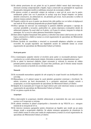 16) Se   admite  practicarea   de   noi   goluri   de  uşi   la   parterul   clădirii   numai   dacă   intervenţia   nu
    afectează coerenţa compoziţională a faţadei, logica comercială sau potenţialul de organizare
    funcţională a întregului imobil şi stabilitatea structurii de rezistenţă a clădirii.
17) În   ipoteza   avizării   şi   autorizării   soluţiei   de   realizare   a   unui   gol   de   acces   nou   la   parter,
    următoarele   goluri   care   vor   fi   practicate   în   acelaşi   scop   de­a   lungul   timpului   vor   prelua
    detaliile constructive, de arhitectură etc. ale primului gol avizat. Acest procedeu va trebui să
    păsterze tratarea unitară a faţadei.
18) Treptele scărilor de acces la parter sau demisol din căile publice nu vor trebui să depăşească
    mai mult de 30 cm măsuraţi perpendicular pe planul faţadei clădirii.
19) Orice operaţie de renovare sau reamenajare la parterul clădirilor presupune o operaţie de
    cercetare prealabilă  a tavanelor,  pardoselilor  etc. pentru  depistarea eventualelor detalii   de
    arhitectură originare. În cazul când vor fi găsite, vor fi puse în valoare, integrate în soluţia de
    amenajare. Se va avea în vedere păstrarea meterialelor originare.
20) Sunt admise legături funcţionale între partere şi subsoluri doar atunci când acestea ţin cont de
    logica constructivă a clădirii şi numai cu avizul organismelor de specialitate ale Ministerului
    Culturii şi Cultelor.
21) Pentru   lucrările   de   consolidare   a   structurii   se   recomandă   adoptarea   soluţiilor   cu   caracter
    reversibil.   Se   acceptă   injectările   sau   împănările   arcelor   de   cărămidă   numai   cu   avizul
    organismelor de specialitate ale Ministerului Culturii şi Cultelor.


    Nivele peste parter

22) La  reamenajarea spaţiului interior al nivelelor peste parter se recomandă păstrarea logicii
    constructive şi a scării arhitecturale iniţiale, folosindu­se pereţi de compartimentare uşori.
23) Nu   se   admit   în   interiorul   clădirilor   şliţuri   orizontale   şi   verticale   în   structura   de   zidărie
    portantă pentru pozarea instalaţiilor. În cazuri bine justificate, pot fi folosite numai traseele
    verticale existente cu lucrările de consolidare aferente.

    Mansarde

24) Se recomandă mansardarea spaţiului de sub acoperiş în scopul locuirii sau desfăşurării altor
    activităţi.
25) Mansardarea va  fi  admisă  numai  în  cazul  păstrării  geometriei  exterioare a învelitorii.   Se
    admite   revenirea,   pe   bază   documentară,   la   o   geometrie   anterioară   situaţiei   actuale   a
    acoperişului, cu avizul organismelor de specialitate ale Ministerul Culturii şi Cultelor.
26) Spaţiile de la mansarde pot fi legate de etajul inferior prin scări interioare numai cu acordul
    organismelor de specialitate ale Ministerului Culturii şi Cultelor.
27) Se vor păstra coşurile de fum.

    Acoperişuri

28) La intervenţiile la acoperişuri, detaliile arhitecturale şi materialele din care sunt executate
    acestea vor fi respectate cu stricteţe.
29) Se   admite montarea în  planul  acoperişurilor  a ferestrelor  de tip VELUX  cu o   retragere
    minimă de la streaşină de 0,5 m.
30) Se  interzice montarea agregatelor  pentru climatizare pe faţadele  spre  stradă  sau pe   panta
    dinspre stradă  a acoperişului  clădirilor.  Se  admite montarea agregatelor de climatizare  în
    restul clădirii numai în urma unui studiu de amplasament şi numai cu avizul organismelor de
    specialitate ale Ministerului Culturii şi Cultelor.

                                                            21
 