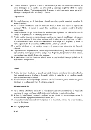 47) La orice refacere a faţadei se va realiza restaurarea ei pe bază de material documentar, în
    sensul   reîntregirii   ei   cu   detaliile   de   arhitectură   şi   decoraţie   dispărute   odată   cu   lucrări
    anterioare de refacere. Toate documentaţiile de avizare şi autorizare pentru aceste lucrări vor
    fi însoţite de fotografii color ale situaţiei existente.

    Curţi interioare

48) Din curţile interioare vor fi îndepărtate volumele parazitare, curţile suportând operaţiuni de
    punere în valoare.
49) Nu   se   admite   modificarea   curţilor   interioare   decât   pe   baza   unui   studiu   de   specialitate
    (eventual   P.U.D.)   şi   numai   în   cazuri   bine   justificate,   cu   condiţia   păstrării   detaliilor
    caracteristice.
50) Punctele comune de apă situate în curţile interioare vor fi păstrate sau refăcute în cazul în
    care ele au dispărut odată cu intervenţiile anterioare.                   
51) Pavajul curţilor interioare se va menţine, recondiţiona sau repara în cazul în care este valoros
    ( de exemplu: calupuri de dimensiuni mai mari, dale de piatră sau pavele de lemn etc.) Orice
    modificare sau înlocuire a materialelor existente va fi făcută pe bază de proiect şi numai cu
    avizul organismelor de specialitate ale Ministerului Culturii şi Cultelor.
52) În   curţile   interioare   se   vor   menţine   conserva   şi   restaura   toate   elementele   de   feronerie
    existente .
53) Curţile interioare acoperite vor fi conservate şi întreţinute ca unităţi arhitecturale distincte şi
    reprezentative. Amenajarea lor se va face pe bază de proiect, în spiritul arhitecturii clădirii,
    completat cu toate detaliile de execuţie necesare.
54) Acoperirea unor curţi interioare este admisă numai în cazul justificării soluţiei ţinând cont de
    problematica întregii clădiri.



    Ganguri

55) Portalul de intrare în clădire şi gangul reprezintă elemente importante ale unui imobilului,
    fiind necesară păstrarea şi refacerea decoraţiei iniţiale. În cadrul lor se vor reordona traseele
    edilitare inestetice deja executate.
56) Accesoriile (cutii de corespondenţă, camere de serviciu, camere de gunoi, interfon afişaj) vor
    fi realizate în acord cu arhitectura de intrare a gangului.

    Scări de acces şi cursive

57) Nu se admite schimbarea finisajelor la scări (chiar dacă sunt din lemn) sau la pardoseala
    cursivelor. În cazuri justificate, părţile distruse se vor înlocui cu materiale similare.
58) Se   interzice   desfiinţarea   elementelor   utilitare   sau   cu   valoare   documentară   (ştergătoare   de
    picioare, mânere, nişe pentru iluminatul cu felinar, etc.).
59) Confecţiile metalice sau din lemn tradiţionale de la balustrade, console etc. se vor menţine,
    conserva şi restaura. 

4.B.III.5. Spaţii publice

    Străzi




                                                         23
 