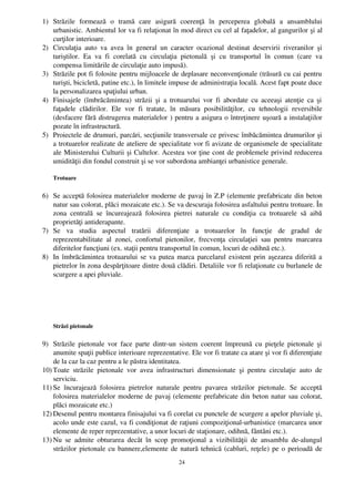 1) Străzile   formează   o   tramă   care   asigură   coerenţă   în   perceperea   globală   a   ansamblului
   urbanistic. Ambientul lor va fi relaţionat în mod direct cu cel al faţadelor, al gangurilor şi al
   curţilor interioare.
2) Circulaţia   auto   va   avea   în   general   un   caracter   ocazional   destinat   deservirii   riveranilor   şi
   turiştilor.   Ea   va   fi   corelată   cu   circulaţia   pietonală   şi   cu   transportul   în   comun   (care   va
   compensa limitările de circulaţie auto impusă).
3) Străzile pot fi folosite pentru mijloacele de deplasare neconvenţionale (trăsură cu cai pentru
   turişti, bicicletă, patine etc.), în limitele impuse de administraţia locală. Acest fapt poate duce
   la personalizarea spaţiului urban.
4) Finisajele (îmbrăcămintea)  străzii  şi a trotuarului  vor  fi abordate cu aceeaşi atenţie ca  şi
   faţadele   clădirilor.   Ele   vor   fi   tratate,   în   măsura   posibilităţilor,   cu   tehnologii   reversibile
   (desfacere fără distrugerea materialelor ) pentru a asigura o întreţinere uşoară a instalaţiilor
   pozate în infrastructură.
5) Proiectele de drumuri, parcări, secţiunile transversale ce privesc îmbăcămintea drumurilor şi
   a trotuarelor realizate de ateliere de specialitate vor fi avizate de organismele de specialitate
   ale Ministerului Culturii şi Cultelor. Acestea vor ţine cont de problemele privind reducerea
   umidităţii din fondul construit şi se vor subordona ambianţei urbanistice generale.

    Trotuare


6) Se acceptă folosirea materialelor moderne de pavaj în Z.P (elemente prefabricate din beton
   natur sau colorat, plăci mozaicate etc.). Se va descuraja folosirea asfaltului pentru trotuare. În
   zona   centrală   se   încureajează   folosirea   pietrei   naturale   cu   condiţia   ca   trotuarele   să   aibă
   proprietăţi antiderapante.
7) Se   va   studia   aspectul   tratării   diferenţiate   a   trotuarelor   în   funcţie   de   gradul   de
   reprezentabilitate   al   zonei,   confortul   pietonilor,   frecvenţa   circulaţiei   sau   pentru   marcarea
   diferitelor funcţiuni (ex. staţii pentru transportul în comun, locuri de odihnă etc.).
8) In îmbrăcămintea trotuarului se va putea marca parcelarul existent prin aşezarea diferită a
   pietrelor în zona despărţitoare dintre două clădiri. Detaliile vor fi relaţionate cu burlanele de
   scurgere a apei pluviale.




    Străzi pietonale


9) Străzile  pietonale vor  face parte dintr­un  sistem  coerent  împreună cu pieţele pietonale  şi
    anumite spaţii publice interioare reprezentative. Ele vor fi tratate ca atare şi vor fi diferenţiate
    de la caz la caz pentru a le păstra identitatea.
10) Toate   străzile   pietonale   vor   avea   infrastructuri   dimensionate   şi   pentru   circulaţie   auto   de
    serviciu.
11) Se   încurajează   folosirea   pietrelor   naturale   pentru   pavarea   străzilor   pietonale.   Se   acceptă
    folosirea materialelor moderne de pavaj (elemente prefabricate din beton natur sau colorat,
    plăci mozaicate etc.)
12) Desenul pentru montarea finisajului va fi corelat cu punctele de scurgere a apelor pluviale şi,
    acolo unde este cazul, va fi condiţionat de raţiuni compoziţional­urbanistice (marcarea unor
    elemente de reper reprezentative, a unor locuri de staţionare, odihnă, fântâni etc.).
13) Nu  se   admite   obturarea  decât   în   scop   promoţional  a   vizibilităţii  de  ansamblu   de­alungul
    străzilor pietonale cu bannere,elemente de natură tehnică (cabluri, reţele) pe o perioadă de
                                                          24
 