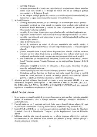 - activităţi de poştă;
        - se admit restaurante de orice tip care comercializează pentru consum băuturi alcoolice
          numai   dacă   sunt   situate   la   o   distanţă   de   minim   100   m   de   instituţiile   publice
          reprezentative şi de lăcaşele de cult:
      - se pot menţine unităţile productive actuale cu condiţia asigurării compatibilităţii ca
          funcţionare şi aspect cu monumentele şi zonele protejate limitrofe.
2) Activităţi interzise:
      - activităţi productive poluante, cu risc tehnologic sau incomode prin traficul generat;
      - construcţii   provizorii   de   orice   natură   cu   excepţia   celor   aprobate   prin   hotărâri   ale
          Consiliului   Local   Timişoara   şi   avizate   de   către   organismele   de   specialitate   ale
          Ministerului Culturii şi Cultelor;
      - activităţi de depozitare şi comerţ en­en gros în afara celor tradiţionale deja existente;
      - depozitarea pentru vânzarea a unor cantităţi mari de substanţe inflamabile sau toxice;
      - activităţi care utilizează pentru depozitare şi terenul vizibil din circulaţiile publice sau
          din instituţiile publice;
      - staţii de întreţinere auto;
      - lucrări   de   terasament   de   natură   să   afecteze   amenajările   din   spaţiile   publice   şi
          construcţiile de pe parcelele vecine sau care împiedică evacuarea şi colectarea apelor
          pluviale;
      - gararea autovehiculelor în spaţii situate la parterul sau subsolul clădirilor existente
          existente cu front către străzi şi pieţe şi având accese nou realizate altele decât cele
          tradişionale sau folosind spaţii care pot avea funcţiune comercială sau de servicii;
      - tranzitarea zonei cu autovehicule de tonaj mare, dacă nu sunt autorizate de Consiliul
          Local Timişoara sau de Primăria Timişoara sau nu sunt justificate de cazuri de forţă
          majoră.
      - eliminarea   completă   a   locuirii   pe   întinderea   a   două   parcele   învecinate   în   afara
          cazurilor tradiţionale existente;
      - staţionarea sau parcarea autovehiculelor în spaţii pietonale (străzi, pieţe, parcuri).
      - Extinderea aceleiaşi funcţiuni pe două sau mai multe parcele învecinate e posibilă
          numai   în   cazuri   justificate   şi   numai   cu   condiţia   păstrării   individualităţii   fiecărei
          parcele , a faţadei, a sistemului structural şi a expresiei arhitecturale.
3) Aliniatele   privind   utilizarea   funcţională   prevăzute   la   acest   subcapitol   (4.B.III.1.)   se   vor
   completa cu funcţiunile de la capitolul IV. PREVEDERILE REGULAMENTULUI LOCAL
   DE   URBANISM   LA   NIVEL   DE   ZONE   ŞI   SUBZONE   FUNCŢIONALE   din   prezentul
   regulament pentru fiecare amplasament în parte.

4.B.V.2. Parcelele existente

1) Se vor evalua eventualele relaţii de cooperare între parcele (prin capilare pietonale, circulaţii
   publice   şi   semipublice)   fără   a   distruge   coerenţa,   morfologia   parcelelor,   identitatea   şi
   confortul locuirii.
2) Parcelele existente vor fi menţinute ca formă fără a recurge la unificări sau subparcelări apoi
   modificări ale construcţiilor ce decurg de aici (faţade, acoperişuri, curţi interioare etc.);
3) Indicii P.O.T. şi C.U.T. se vor conforma prevederilor zonificării funcţionale din Planulului
   Urbanistic   General   al   Municipiului   Timişoara     şi   din   Regulamentul   Local   de   Urbanism
   aferent. 
4) Înălţimea   clădirilor   din   zona   de   protecţie   nu   va   afecta   imaginea   obiectivelor   protejate.
   Documentaţiile   în   care   intervine   acest   element   vor   prezenta   şi   relaţia   obiectiv   protejat   ­
   obiectiv din zona de protecţie.

                                                         26
 