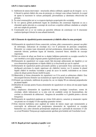 4.B.IV.3. Intervenţii la clădiri

1) Indiferent de natura intervenţiei ­ structurală, tehnico edilitară, spaţială sau de imagine ­ ea va
   fi făcută în spiritul clădirii din zona de protecţie şi a întregii zone urbane limitrofe, în scopul
   de   apune  la   maximum   în   valoare   potenţialul,   personalitatea   şi   identitatea   obiectivului   de
   protejat.
2) În cazul construcţiilor noi se va respecta tipologia acoperişului din vecinătăţi.
3) Se  vor   aprecia  global problemele  legate de umiditatea din construcţii  împreună  cu  cea  a
   eliminării apelor pluviale şi a coerenţei de rezolvare a reţelelor edilitare căutându­se soluţiile
   cele mai simplu de gestionat.
4) Construcţiile   noi   ce  se   vor   realiza   pe   parcelele   eliberate   de   construcţii   vor   fi   structurate
   conform tipologiei folosite în zona urbană limitrofă. 


4.B.V.Elemente de signalistică pentru monumente şi clădirile aflate în zona protejată

18) Elementele de signalistică (firme comerciale, reclame, plăci comemorative, panouri sau plăci
    de   informaţie,   indicatoare   de   circulaţie   etc.)   vor   fi   proiectate   de   persoane   competente.
    Proiectele vor conţine toate elementele privind poziţionarea, dimensiunile, forma, culoarea,
    materiale   folosite,   probleme   legate   de   iluminat,   caracterul   literei,   detaliile   de   execuţie
    importante.
19) Nici un sistem de afişaj sau firmă nu va depăşi înălţimea parterului cu excepţia cazurilor în
    care imobilul a avut spaţii originare pentru signalistică peste această cotă. 
20) Elementele de signalistică vor ocupa zonele fără decoraţii arhitecturale ale faţadelor şi vor
    avea dimensiuni proporţionate cu faţada clădirii şi cu înscrisurile pe care le cuprind.
21) Elementele de signalistică pentru persoanele juridice şi persoanele fizice autorizate care îşi
    desfăşoară   activitatea   la   etajele   superioare  ale   clădirilor   istorice   vor   fi   montate   în   planul
    faţadei clădirii în imediata vecinătate a porţii de acces în imobil, realizându­se un sistem
    unitar de afişare pentru fiecare imobil în parte.
22) Materialele şi forma elementelor de signalistică vor fi în acord cu arhitectura clădirii. Este
    descurajată folosirea firmelor sau reclamelor pe suport de plastic iluminat din spate.
23) Firmele sau reclamele, indiferent de poziţia lor, nu vor depăşi 90 cm măsuraţi perpendicular
    pe planul faţadei.
24) Detaliile de execuţie pentru fixarea elementelor de signalistică vor afecta cât mai puţin faţada
    clădirilor.
25) La   amplasarea   elementelor   de   signalistică   destinate   circulaţiei   (semafoare,   semne   de
    circulaţie,   tabele   indicatoare)   se   va   ţine   cont   de   condiţiile   cerute   de   funcţionalitate,   dar
    corelate cu elementele de arhitectură . Imaginea de ansamblu va fi gândită pentru a deveni
    fotogenică.
26) Elementele de signalistică amplasate pe vitrine (folii adezive, caractere şi ornamente vopsite
    sau pictate) nu vor depăţi 1/3 din suprafaţa geamului vitrinei.
27) Este   interzisă   închiderea   unor   unghiuri   de   vedere   de   interes   major   spre   monumentele   şi
    rezervaţiile   de   arhitectură   prin   poziţionarea   elementelor   de   signalistică   cu   excepţia
    bannerelor sau a altor elemente promoţionale amplasate pe o perioadă de maximum 15 zile
    cu avizul Primăriei Timişoara pe amplasamente aprobate prin hotărâri ale Consiliului Local. 




4.B.VI. Reguli privind vegetaţia şi spaţiile verzi
                                                          27
 