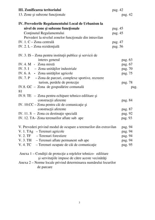 III. Zonificarea teritoriului                                       pag. 42
13. Zone şi subzone funcţionale                                           pag. 42

IV. Prevederile Regulamentului Local de Urbanism la
      nivel de zone şi subzone funcţionale                          pag. 45
      Conţinutul Regulamentului                                     pag. 45
      Prevederi la nivelul zonelor funcţionale din intravilan
IV. 1. C – Zona centrală                                            pag. 47
IV. 2. L – Zona rezidenţială                                        pag. 56

IV. 3. IS – Zona pentru instituţii publice şi servicii de 
                  interes general                                             pag. 63
IV. 4. M   ­   Zona mixtă                                                     pag. 67
IV. 5. I      –  Zona unităţilor industriale                                  pag. 70
IV. 6. A    ­   Zona unităţilor agricole                                      pag. 75
IV. 7. P      – Zona de parcuri, complexe sportive, recreere
                      turism, perdele de protecţie                            pag. 78
IV.8. GC  –  Zona  de gospodărire comunală                                          pag.
81
IV.9. TE   –  Zona pentru echipare tehnico edilitare şi
                     construcţii aferente                                     pag. 84
IV. 10.CC – Zona pentru căi de comunicaţie şi 
                     construcţii aferente                                     pag. 87
IV. 11. S  –  Zona cu destinaţie specială                                     pag. 92
IV. 12. TA– Zona terenurilor aflate sub  ape                                  pag. 93

V. Prevederi privind modul de ocupare a terenurilor din extravilan            pag. 94
V. 1. TAg   – Terenuri agricole                                               pag. 94
V. 2. TF      – Terenuri forestiere                                           pag. 94
V. 3. TH     – Terenuri aflate permanent sub ape                              pag. 94
V. 4. TC     – Terenuri ocupate de căi de comunicaţie                         pag. 95

 Anexa 1 – Condiţii de protecţie a reţelelor tehnico­  edilitare
             şi servituţiile impuse de către aceste vecinătăţi             
Anexa 2 – Norme locale privind determinarea numărului locurilor 
            de parcare 




                                           3
 