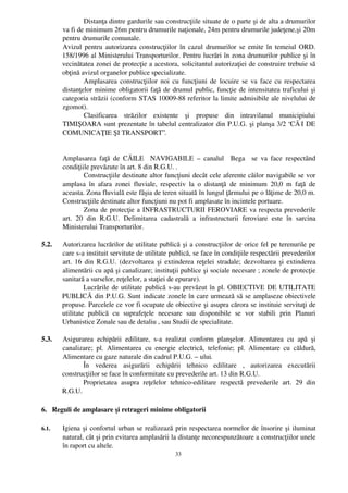 Distanţa dintre gardurile sau construcţiile situate de o parte şi de alta a drumurilor
       va fi de minimum 26m pentru drumurile naţionale, 24m pentru drumurile judeţene,şi 20m
       pentru drumurile comunale.
       Avizul pentru autorizarea construcţiilor în cazul drumurilor se emite în temeiul ORD.
       158/1996 al Ministerului Transporturilor. Pentru lucrări în zona drumurilor publice şi în
       vecinătatea zonei de protecţie a acestora, solicitantul autorizaţiei de construire trebuie să
       obţină avizul organelor publice specializate.
               Amplasarea construcţiilor noi cu funcţiuni de locuire se va face cu respectarea
       distanţelor minime obligatorii faţă de drumul public, funcţie de intensitatea traficului şi
       categoria străzii (conform STAS 10009­88 referitor la limite admisibile ale nivelului de
       zgomot).
               Clasificarea   străzilor   existente   şi   propuse   din   intravilanul   municipiului
       TIMIŞOARA sunt prezentate în tabelul centralizator din P.U.G. şi planşa 3/2 “CĂ I DE
       COMUNICAŢIE ŞI TRANSPORT”.


       Amplasarea   faţă   de   CĂILE     NAVIGABILE   –  canalul     Bega     se   va   face   respectând
       condiţiile prevăzute în art. 8 din R.G.U. .
                 Construcţiile destinate altor funcţiuni decât cele aferente căilor navigabile se vor
       amplasa   în   afara   zonei   fluviale,   respectiv   la   o   distanţă   de   minimum   20,0   m   faţă   de
       aceasta. Zona fluvială este fâşia de teren situată în lungul ţărmului pe o lăţime de 20,0 m.
       Construcţiile destinate altor funcţiuni nu pot fi amplasate în incintele portuare.
                 Zona de protecţie a INFRASTRUCTURII FEROVIARE va respecta prevederile
       art.   20   din   R.G.U.   Delimitarea   cadastrală   a   infrastructurii   feroviare   este   în   sarcina
       Ministerului Transporturilor.

5.2.   Autorizarea lucrărilor de utilitate publică şi a construcţiilor de orice fel pe terenurile pe
       care s­a instituit servitute de utilitate publică, se face în condiţiile respectării prevederilor
       art. 16 din R.G.U. (dezvoltarea şi extinderea reţelei stradale; dezvoltarea şi extinderea
       alimentării cu apă şi canalizare; instituţii publice şi sociale necesare ; zonele de protecţie
       sanitară a surselor, reţelelor, a staţiei de epurare).
                Lucrările de utilitate publică s­au prevăzut în pl. OBIECTIVE DE UTILITATE
       PUBLICĂ din P.U.G. Sunt indicate zonele în care urmează să se amplaseze obiectivele
       propuse. Parcelele ce vor fi ocupate de obiective şi asupra cărora se instituie servituţi de
       utilitate   publică   cu   suprafeţele   necesare   sau   disponibile   se   vor   stabili   prin   Planuri
       Urbanistice Zonale sau de detaliu , sau Studii de specialitate.

5.3.   Asigurarea   echipării   edilitare,   s­a   realizat   conform   planşelor.   Alimentarea   cu   apă   şi
       canalizare;   pl.   Alimentarea   cu   energie   electrică,   telefonie;   pl.   Alimentare   cu   căldură,
       Alimentare cu gaze naturale din cadrul P.U.G. – ului.
              În   vederea   asigurării   echipării   tehnico   edilitare   ,   autorizarea   executării
       construcţiilor se face în conformitate cu prevederile art. 13 din R.G.U.
              Proprietatea   asupra   reţelelor   tehnico­edilitare   respectă   prevederile   art.   29   din
       R.G.U.

6.   Reguli de amplasare şi retrageri minime obligatorii

6.1.   Igiena  şi confortul urban se realizează prin respectarea normelor de însorire şi iluminat
       natural, cât şi prin evitarea amplasării la distanţe necorespunzătoare a construcţiilor unele
       în raport cu altele. 
                                                       33
 