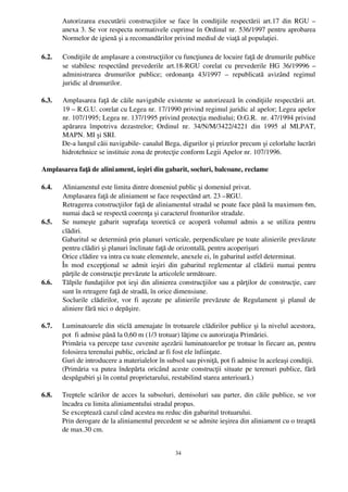 Autorizarea executării construcţiilor se face în condiţiile respectării art.17 din RGU –
       anexa 3. Se vor respecta normativele cuprinse în Ordinul nr. 536/1997 pentru aprobarea
       Normelor de igienă şi a recomandărilor privind mediul de viaţă al populaţiei.

6.2.   Condiţiile de amplasare a construcţiilor cu funcţiunea de locuire faţă de drumurile publice
       se  stabilesc respectând prevederile art.18­RGU corelat cu prevederile HG 36/19996  –
       administrarea   drumurilor   publice;   ordonanţa   43/1997   –  republicată   avizând   regimul
       juridic al drumurilor.

6.3.   Amplasarea faţă de căile navigabile existente se autorizează în condiţiile respectării art.
       19 – R.G.U. corelat cu Legea nr. 17/1990 privind regimul juridic al apelor; Legea apelor
       nr. 107/1995; Legea nr. 137/1995 privind protecţia mediului; O.G.R.  nr. 47/1994 privind
       apărarea   împotriva   dezastrelor;   Ordinul   nr.   34/N/M/3422/4221   din   1995   al   MLPAT,
       MAPN. MI şi SRI.
       De­a lungul căii navigabile­ canalul Bega, digurilor şi prizelor precum şi celorlalte lucrări
       hidrotehnice se instituie zona de protecţie conform Legii Apelor nr. 107/1996.

Amplasarea faţă de alini ament, ieşiri din gabarit, socluri, balcoane, reclame

6.4.   Aliniamentul este limita dintre domeniul public şi domeniul privat.
       Amplasarea faţă de aliniament se face respectând art. 23 –RGU.
       Retragerea construcţiilor faţă de aliniamentul stradal se poate face până la maximum 6m,
       numai dacă se respectă coerenţa şi caracterul fronturilor stradale.  
6.5.   Se   numeşte   gabarit   suprafaţa   teoretică   ce   acoperă   volumul   admis   a   se   utiliza   pentru
       clădiri.
       Gabaritul se determină prin planuri verticale, perpendiculare pe toate alinierile prevăzute
       pentru clădiri şi planuri înclinate faţă de orizontală, pentru acoperişuri
       Orice clădire va intra cu toate elementele, anexele ei, în gabaritul astfel determinat.
       În   mod   excepţional  se   admit   ieşiri   din  gabaritul   reglementar  al   clădirii   numai  pentru
       părţile de construcţie prevăzute la articolele următoare.
6.6.   Tălpile fundaţiilor pot ieşi din alinierea construcţiilor sau a părţilor de construcţie, care
       sunt în retragere faţă de stradă, în orice dimensiune.
       Soclurile  clădirilor,  vor  fi aşezate  pe alinierile prevăzute  de  Regulament  şi  planul   de
       aliniere fără nici o depăşire.

6.7.   Luminatoarele din sticlă amenajate în trotuarele clădirilor publice şi la nivelul acestora,
       pot  fi admise până la 0,60 m (1/3 trotuar) lăţime cu autorizaţia Primăriei.
       Primăria va percepe taxe cuvenite aşezării luminatoarelor pe trotuar în fiecare an, pentru
       folosirea terenului public, oricând ar fi fost ele înfiinţate.
       Guri de introducere a materialelor în subsol sau pivniţă, pot fi admise în aceleaşi condiţii.
       (Primăria va putea îndepărta oricând aceste construcţii situate pe terenuri publice, fără
       despăgubiri şi în contul proprietarului, restabilind starea anterioară.)

6.8.   Treptele scărilor de acces la subsoluri, demisoluri sau parter, din căile publice, se vor
       încadra cu limita aliniamentului stradal propus.
       Se exceptează cazul când acestea nu reduc din gabaritul trotuarului.
       Prin derogare de la aliniamentul precedent se se admite ieşirea din aliniament cu o treaptă
       de max.30 cm.


                                                      34
 
