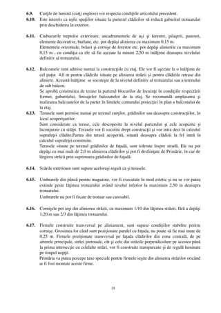 6.9.    Curţile de lumină (curţi engleze) vor respecta condiţiile articolului precedent.
6.10.   Este interzis ca uşile spaţiilor situate la parterul clădirilor să reducă gabaritul trotuarului
        prin deschiderea în exterior.

6.11.   Ciubucurile   treptelor   exterioare,   ancadramentele   de   uşi   şi   ferestre,   pilaştrii,   panouri,
        elemente decorative, burlane, etc. pot depăşi alinierea cu maximum 0,15 m.
        Elementele orizontale, brâuri şi cornişe de ferestre etc. pot depăşi alinierile cu maximum
        0,15 m , cu condiţia ca ele să fie aşezate la minim 2,50 m înălţime deasupra nivelului
        definitiv al trotuarului.

6.12. Balcoanele sunt admise numai la construcţiile cu etaj. Ele vor fi aşezate la o înălţime de
      cel puţin  4,0 m pentru clădirile situate pe alinierea străzii şi pentru clădirile retrase din
      aliniere. Această înălţime  se socoteşte de la nivelul definitiv al trotuarului sau a terenului
      de sub balcon.
      Se aprobă construirea de terase la parterul blocurilor de locuinţe în condiţiile respectării
      formei,   gabaritului,   finisajelor   balcoanelor   de   la   etaj.   Se   recomandă   amplasarea   şi
      realizarea balcoanelor de la parter în limitele conturului proiecţiei în plan a balconului de
      la etaj.
6.13. Terasele sunt permise numai pe terenul curţilor, grădinilor sau deasupra construcţiilor, în
      locul acoperişurilor.
      Sunt   considerate   ca   terase,   cele   descoperite   la   nivelul   parterului   şi   cele   acoperite   şi
      înconjurate cu stâlpi. Terasele vor fi socotite drept construcţii şi vor intra deci în calculul
      suprafeţei   clădite.Partea   din   terasă   acoperită,   situată   deasupra   clădirii   la   fel   intră   în
      calculul suprafeţei construite.
      Terasele situate pe terenul grădinilor de faţadă, sunt tolerate înspre stradă. Ele nu pot
      depăşi cu mai mult de 2,0 m alinierea clădirilor şi pot fi desfiinţate de Primărie, în caz de
      lărgirea străzii prin suprimarea grădinilor de faţadă.

6.14.   Scările exterioare sunt supuse aceloraşi reguli ca şi terasele.

6.15.   Umbrarele din pânză pentru magazine, vor fi executate în mod estetic şi nu se vor putea
        extinde peste lăţimea trotuarului  având nivelul inferior la maximum 2,50 m deasupra
        trotuarului.
        Umbrarele nu pot fi fixate de trotuar sau carosabil.

6.16.   Cornişele pot ieşi din alinierea străzii, cu maximum 1/10 din lăţimea străzii, fără a depăşi
        1,20 m sau 2/3 din lăţimea trotuarului.

6.17.   Firmele   construite   transversal   pe   aliniament,   sunt   supuse   condiţiilor   stabilite   pentru
        cornişe. Grosimea lor când sunt poziţionate paralel cu faţada, nu poate să fie mai mare de
        0,25   m.   Firmele   poziţionate   transversal   pe   faţada   clădirilor   din   zona   centrală,   de   pe
        arterele principale, străzi pietonale, cât şi cele din străzile perpendiculare pe acestea până
        la prima intersecţie cu celelalte străzi, vor fi construite transparente şi de regulă luminate
        pe timpul nopţii.
        Primăria va putea percepe taxe speciale pentru firmele ieşite din alinierea străzilor oricând
        ar fi fost montate aceste firme.




                                                         35
 