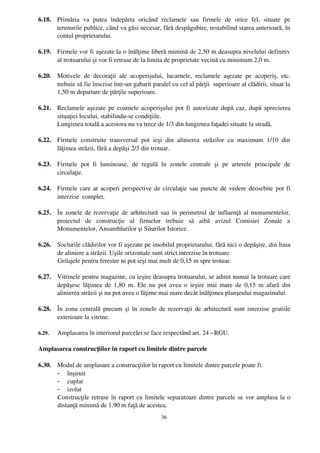 6.18. Primăria   va   putea   îndepărta   oricând   reclamele   sau   firmele   de   orice   fel,   situate   pe
      terenurile publice, când va găsi necesar, fără despăgubire, restabilind starea anterioară, în
      contul proprietarului.

6.19. Firmele vor fi aşezate la o înălţime liberă minimă de 2,50 m deasupra nivelului definitiv
      al trotuarului şi vor fi retrase de la limita de proprietate vecină cu minimum 2,0 m.

6.20. Motivele   de   decoraţii   ale   acoperişului,   lucarnele,   reclamele   aşezate   pe   acoperiş,   etc.
      trebuie să fie înscrise într­un gabarit paralel cu cel al părţii  superioare al clădirii, situat la
      1,50 m departare de părţile superioare.

6.21. Reclamele aşezate pe coamele acoperişului pot fi autorizate după caz, după aprecierea
      situaţiei locului, stabilindu­se condiţiile.
      Lungimea totală a acestora nu va trece de 1/3 din lungimea faţadei situate la stradă.

6.22. Firmele   construite   transversal   pot   ieşi   din   alinierea   străzilor   cu   maximum   1/10   din
      lăţimea străzii, fără a depăşi 2/3 din trotuar.

6.23. Firmele   pot   fi   luminoase,   de   regulă   în   zonele   centrale   şi   pe   arterele   principale   de
      circulaţie.

6.24. Firmele care ar acoperi perspective de circulaţie sau puncte de vedere deosebite pot fi
      interzise  complet.

6.25. În zonele de rezervaţie de arhitectură sau în perimetrul de influenţă al monumentelor,
      proiectul   de   construcţie   al   firmelor   trebuie   să   aibă   avizul   Comisiei   Zonale   a
      Monumentelor, Ansamblurilor şi Siturilor Istorice.

6.26. Soclurile clădirilor vor fi aşezate pe imobilul proprietarului, fără nici o depăşire, din linia
      de aliniere a străzii. Uşile orizontale sunt strict interzise în trotuare.
      Grilajele pentru ferestre ni pot ieşi mai mult de 0,15 m spre trotuar.

6.27. Vitrinele pentru magazine, cu ieşire deasupra trotuarului, se admit numai la trotuare care
      depăşesc lăţimea de 1,80 m. Ele  nu pot avea o ieşire  mai mare de  0,15 m afară  din
      alinierea străzii şi nu pot avea o lăţime mai mare decât înălţimea planşeului magazinului.

6.28. În zona centrală precum şi în zonele de rezervaţii de arhitectură sunt interzise gratiile
      exterioare la vitrine.

6.29.   Amplasarea în interiorul parcelei se face respectând art. 24 –RGU.

Amplasarea construcţiilor în raport cu limitele dintre parcele

6.30. Modul de amplasare a construcţiilor în raport cu limitele dintre parcele poate fi: 
      - înşiruit
      - cuplat
      - izolat
      Construcţile retrase în raport cu limitele separatoare dintre parcele se vor amplasa la o
      distanţă minimă de 1.90 m faţă de acestea.
                                                        36
 