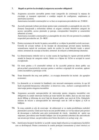 7.         Reguli cu privire la circulaţii şi asigurarea acceselor obligatorii

7.1.      Asigurarea   acceselor   carosabile   pentru   toate   categoriile   de   construcţii   la   reţeaua   de
          circulaţie   şi   transport   reprezintă   o   condiţie   majoră   de   configurare,   amplasarea   şi
          autorizarea acestora.
          Autorizarea executării construcţiilor se va face cu respectarea prevederilor art. 25­RGU.

7.2.      Accesele pietonale trebuie prevăzute pentru toate construcţiile şi amenajările de orice fel.
          Zonarea   funcţională   a   teritoriului   trebuie   să   asigure   corelarea   diferitelor   categorii   de
          accese   carosabile,   accese   pietonale   şi   parcaje,   corespunzător   funcţiilor   şi   caracterului
          urbanistic al zonei.
          Autorizarea executării construcţiilor şi amenajărilor de orice fel este permisă în condiţiile
          respectării prevederilor art. 26 –RGU.

7.3.    Pentru executarea de lucrări în partea carosabilă se va obţine în prealabil avizele necesare.
        Cererile   de   avizare   trebuie   să   fie   însoţite   de   documentaţii   privind   natura   lucrărilor,
        semnalizarea   rutieră   de   avertizare,   rutele   de   ocolire   în   cazul   blocării   totale   a   arterei
        rutiere, termenul de execuţie al lucrării, termenul  de refacere a îmbrăcăminţii drumului.

7.4.     La dimensionarea străzilor noi se va ţine seama de legislaţia în vigoare privind profilul
         stradal în funcţie de categoria străzii. Străzi cu o lăţime de 10,5m se acceptă în cazuri
         excepţionale.

7.5.     Un   teren   pentru   a   fi   construibil   trebuie   să   fie   accesibil   printr­un   drum   public   sau
         privat,având caracteristicile necesare pentru a satisface exigenţele de securitate, apărare
         contra incendiilor şi protecţie civilă.

7.6.     Toate drumurile din oraş sunt publice , cu excepţia drumurilor de incintă   ale agenţilor
         economici.

7.7.      La drumurile ce se termină în fundătură, este necesară amenajarea acestora, în aşa fel
          încât să permită întoarcerea vehiculelor  ce deservesc zona , inclusiv a autospecialelor de
          intervenţie pentru stingerea incendiilor

7.8.      Asigurarea   accesului   autospecialelor   de   intervenţie   pentru   stingerea   incendiilor   este
          obligatoriu la curţile interioare închise pe toate laturile de clădiri, dacă au aria mai mare
          decât 600mp şi diferenţa de nivel faţă de drumul public mai mică de 0,5m. Gabaritele
          minime   de   trecere   a   autospecialelor   de   intervenţie   sunt   de   3,80   m   lăţime   şi   4,20   m
          înălţime. 

7.9.      În zona centrală şi cele de rezervaţie   de arhitectură se va studia posibilitatea realizării
          pietonizării acestora. Când acest lucru nu este posibil tehnic se vor lua măsuri prin proiect
          de descurajare a traficului auto prin restricţionări de viteză,   interdicţii de   oprire sau
          staţionare, prevederea unor borduri înălţate care să nu permită coborârea din autovehicule
          sau urcarea pe trotuar, sau prevederea unor borne decorative cu acelaşi scop , etc.

7.10 .   Autorizarea începerii lucrărilor se acordă  numai după refacerea şi recepţionarea lucrărilor
       care se desfiinţează. Pentru construirea în zonele protejate (monumente şi situri istorice) se
                                                           37
 