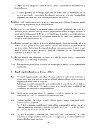 va   obţine   în   mod   obligatoriu   avizul   Comisiei   Zonale   Monumentelor   Ansamblurilor   şi
       Siturilor Istorice  

7.11. În   zonele   parcelate   cu   construcţii   cuprinzând   un   număr   mare   de   apartamente   se   vor
      respecta   prevederile     prezentului   Regulament,   precum   şi   principiul   inviolabilităţii
      proprietăţii parcelelor învecinate inclusiv prevederile Codului Civil. 

7.12.Când există condiţii, prin proiect,  se vor prevedea piste pentru biciclete.Se permite accesul
     bicicletelor şi pe pietonale sau pe aleile parcurilor.

7.13.La  proiectarea de drumuri se va acorda o deosebită  atenţie   problemelor de protecţie  a
     mediului privind poluarea fonică şi chimică, efectuându­se studiile de impact necesare. În
     acest sens se vor lua măsuri de deviere  a circulaţiilor auto de tranzit  şi amplasării periferice
     a spaţiilor de parcare, precum şi completarea necesarului de spaţii verzi, adoptarea unor
     soluţii de îmbrăcăminţi elastice, etc. 

7.14.În cazul executării unor lucrări de refacere a îmbrăcăminţilor la partea carosabilă, cât şi la
     trotuar sau pistă  pentru biciclete, este interzisă folosirea altor materiale şi colorit decât cele
     existente iniţial.   Schimbarea de material şi culoare este permisă numai în cazul în care
     lucrările   rutiere   au   ca   obiect   refacerea     integrală   a   acestora,     pe   baza   documentaţiilor
     elaborate  şi avizate în acest sens.

7.15.În   toate   cazurile   este   obligatorie   asigurarea   accesului   în   spaţiile   publice   a   persoanelor
     handicapate sau cu dificultăţi de deplasare.

7.16.    În zona intersecţiilor stradale trotuarele vor fi amenajate să permită circulaţia persoanelor
        handicapate.

8.     Reguli cu privire la echiparea  tehnico­edilitară

8.1.      Prevederile Regulamentului General de Urbanism, elaborat în conformitate cu normele în
          vigoare au ca scop, prin obligaţia asigurării echipării tehnico­edilitare a noilor construcţii
          creşterea confortului urban în localitate.
          Autorizarea   executării   construcţiilor   este   condiţionată   de   prevederile   art.   27   R.G.U.,
          consultat cu celelalte art. R.G.U., conform căruia se vor avea în vedere posibilităţile de
          racordare de noi consumatori la reţelele existente.

8.2.      Extinderea   de   reţele   sau   mărire   de   capacitate   a   reţelelor   publice,   se   face   conform
          prevederilor art. 28 R.G.U. corelate cu celelalte articole ale R.G.U.

8.3.      Conform   legislaţiei   în   vigoare,   reţelele   edilitare   publice   aparţin   domeniului   public,
          naţional sau local, după caz.
          Art. 29 R.G.U. impune condiţiile proprietăţii publice asupra reţelelor edilitare ce se vor
          corela cu prevederile următoarelor articole ale R.G.U.: art.4;  art. 13; art.16; art. 18­21;
          art.23; art.25; art. 26; art.27; art. 28; art. 30.

8.4.      Lucrările   de  echipare    a  clădirilor   (apă,   canal   termoficare,  gaze  naturale, T.V.   cablu,
          alimentare cu energie electrică, telefonie, etc) se vor proiecta şi executa evitând traseele
          aparente, fiind de regulă îngropate.
                                                         38
 