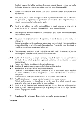 Se admit în cazuri foarte bine justificate, în mod excepţional şi numai pe baza unui studiu
        de impact, pentru zonă pozarea supraterană a reţelelor de echipare a clădirilor.

8.5.    Firidele de branşament vor fi înzidite, fiind evitată amplasarea lor pe faţadele principale
        ale clădirilor.

8.6.    Prin proiect, se va acorda o atenţie deosebită la pozarea instalaţiilor atât la subsolurile
        funcţionale cât şi la podurile susceptibile de a fi mansardate, soluţia adaptată urmând să
        permită o amenajare ulterioară a acestor spaţii.

8.7.    Lucrările   de   echipare   cu   reţele   tehnico­edilitare   în   zonele   protejate   şi   rezervaţii   de
        arhitectură, se vor face numai cu avizul Comisiei Zonale a Monumentelor.

8.8.    Este obligatorie branşarea la reţeaua de aliemntare cu apă a tuturor construcţiilor ce prin
        specificul lor o pretind.

8.9.    Branşarea construcţiilor la reţeaua de ape uzate, în zonele în care aceasta există,  este
        obligazorie.
        În cazul absenţei reţelei de canalizare a apelor uzate, este obligatorie realizarea unei fose
        septice vidanjabile, cu avizul Inspecţia Sanitară de Stat. Fosa septică poate fi realizată cu
        condiţia să aibă asigurat un acces auto din stradă.

8.10.   Orice amenajare realizată pe un teren, trebuie rezolvată în aşa fel încât să nu reprezinte un
        obstacol pentru scurgerea apelor pluviale la canalul existent.

8.11.   Instalaţiile de alimentare cu energie electrică şi punctele de racord vor fi concepute în aşa
        fel   încât   să   nu   aducă   prejudicii   aspectului   arhitectural   al   construcţiei   sau   zonei
        înconjurătoare.
        Acestea vor trebui să permită de regulă racordul subteran.
8.12.   Instalaţia de telefonie va respecta prevederile de articolul precedent.
8.13.   Toate reţelele de termoficare vor fi realizate în subteran.
        Centralele şi puntele termice  vor  fi concepute în aşa fel încât  să  nu aducă prejudicii
        aspectului arhitectural al zonei înconjurătoare. Accesul autovehicolelor la acestea este
        obligatoriu.
        Rezervoarele de combustibili vor fi realizate cu respectarea normelor P.S.I.
8.14.   Reţelele de alimentare cu gaze şi racordul la aceste se vor realiza subteran.
        Firidele de branşament vor fi amplasate în aşa   fel încât să nu aducă prejudicii asupra
        aspectului  arhitectural al construcţiilor şi împrejmuirilor.
8.15.   Captările de apă din straturile de apă subterană se vor face la o adâncime minimă de 60m.
8.16.   Autorizaţiile   de  construire  pentru  unităţile   de  producţie  se   vor   acorda  după   obţinerea
        avizului de gospodărie a apelor.


9.      Reguli cu privire la forma şi dimensiunile terenurilor pentru construcţii

Parcelări




                                                        39
 