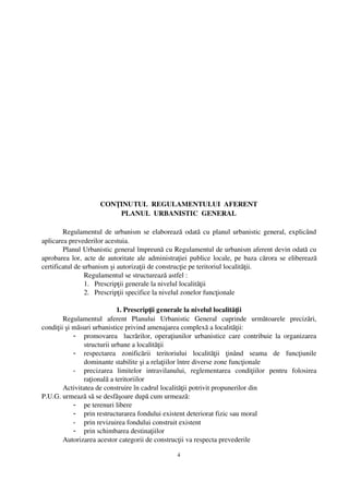 CONŢINUTUL  REGULAMENTULUI  AFERENT
                          PLANUL  URBANISTIC  GENERAL

        Regulamentul de urbanism se elaborează odată cu planul urbanistic general, explicând
aplicarea prevederilor acestuia.
        Planul Urbanistic general împreună cu Regulamentul de urbanism aferent devin odată cu
aprobarea lor, acte de autoritate ale administraţiei publice locale, pe baza cărora se eliberează
certificatul de urbanism şi autorizaţii de construcţie pe teritoriul localităţii.
                Regulamentul se structurează astfel :
                1. Prescripţii generale la nivelul localităţii
                2. Prescripţii specifice la nivelul zonelor funcţionale

                            1. Prescripţii generale la nivelul localităţii
        Regulamentul   aferent   Planului   Urbanistic   General   cuprinde   următoarele   precizări,
condiţii şi măsuri urbanistice privind amenajarea complexă a localităţii:
            - promovarea    lucrărilor,  operaţiunilor   urbanistice   care  contribuie  la  organizarea
               structurii urbane a localităţii
            - respectarea   zonificării   teritoriului   localităţii   ţinând   seama   de   funcţiunile
               dominante stabilite şi a relaţiilor între diverse zone funcţionale
            - precizarea   limitelor   intravilanului,   reglementarea   condiţiilor   pentru   folosirea
               raţională a teritoriilor
        Activitatea de construire în cadrul localităţii potrivit propunerilor din 
P.U.G. urmează să se desfăşoare după cum urmează:
            - pe terenuri libere
            - prin restructurarea fondului existent deteriorat fizic sau moral
            - prin revizuirea fondului construit existent
            - prin schimbarea destinaţiilor
        Autorizarea acestor categorii de construcţii va respecta prevederile 

                                                   4
 