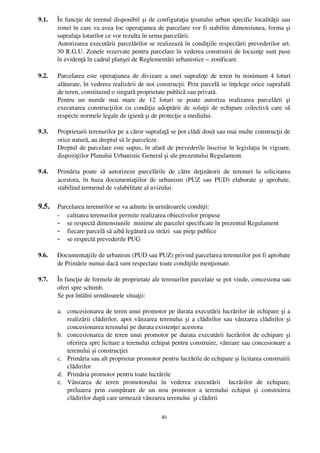 9.1.   În funcţie de terenul disponibil şi de configuraţia ţesutului urban specific localităţii sau
       zonei în care va avea loc operaţiunea de parcelare vor fi stabilite dimensiunea, forma şi
       suprafaţa loturilor ce vor rezulta în urma parcelării.
       Autorizarea executării parcelărilor se realizează în condiţiile respectării prevederilor art.
       30 R.G.U. Zonele rezervate pentru parcelare în vederea construirii de locuinţe sunt puse
       în evidenţă în cadrul planşei de Reglementări urbanistice – zonificare.

9.2.   Parcelarea este operaţiunea de divizare a unei suprafeţe de teren în minimum 4 loturi
       alăturate, în vederea realizării de noi construcţii. Prin parcelă se înţelege orice suprafaîă
       de teren, constituind o singură proprietate publică sau privată. 
       Pentru   un   număr   mai   mare   de   12   loturi   se   poate   autoriza   realizarea   parcelării   şi
       executarea construcţiilor cu condiţia adoptării  de soluţii de echipare colectivă  care  să
       respecte normele legale de igienă şi de protecţie a mediului.

9.3.   Proprietarii terenurilor pe a căror suprafaţă se pot clădi două sau mai multe construcţii de
       orice natură, au dreptul să le parceleze. 
       Dreptul de parcelare este supus, în afară de prevederile înscrise în legislaţia în vigoare,
       dispoziţiilor Planului Urbanistic General şi ale prezentului Regulament. 

9.4.   Primăria   poate   să   autorizeze   parcelările   de   către   deţinătorii   de   terenuri   la   solicitarea
       acestora, în  baza  documentaţiilor   de  urbanism   (PUZ  sau   PUD)  elaborate   şi   aprobate,
       stabilind termenul de valabilitate al avizului. 

9.5.   Parcelarea terenurilor se va admite în următoarele condiţii:
       - calitatea terenurilor permite realizarea obiectivelor propuse
       - se respectă dimensiunile  minime ale parcelei specificate în prezentul Regulament
       - fiecare parcelă să aibă legătură cu străzi  sau pieţe publice
       - se respectă prevederile PUG

9.6.   Documentaţiile de urbanism (PUD sau PUZ) privind parcelarea terenurilor pot fi aprobate
       de Primărie numai dacă sunt respectate toate condiţiile menţionate.

9.7.   În funcţie de formele de proprietate ale terenurilor parcelate se pot vinde, concesiona sau
       oferi spre schimb.
       Se pot întâlni următoarele situaţii:
        
       a. concesionarea de teren unui promotor pe durata executării lucrărilor de echipare şi a
           realizării clădirilor, apoi vânzarea terenului şi a clădirilor sau vânzarea clădirilor şi
           concesionarea terenului pe durata existenţei acestora
       b. concesionarea de teren unui promotor pe durata executării lucrărilor de echipare şi
           oferirea spre licitare a terenului echipat pentru construire, vânzare sau concesionare a
           terenului şi construcţiei 
       c. Primăria sau alt proprietar promotor pentru lucrările de echipare şi licitarea construirii
           clădirilor
       d. Primăria promotor pentru toate lucrările
       e. Vânzarea   de   teren   promotorului   în   vederea   executării     lucrărilor   de   echipare,
           preluarea   prin   cumpărare   de   un   nou   promotor   a   terenului   echipat   şi   construirea
           clădirilor după care urmează vânzarea terenului  şi clădirii

                                                       40
 