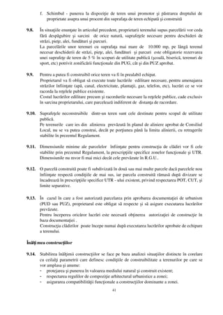 f. Schimbul ­ punerea la dispoziţie de teren unui  promotor şi păstrarea dreptului   de
          proprietate asupra unui procent din suprafaţa de teren echipată şi construită 

9.8.   În situaţiile enunţate în articolul precedent, proprietarii terenului supus parcelării vor ceda
       fără despăgubire şi sarcini   de orice natură, suprafeţele necesare pentru deschideri  de
       străzi, pieţe, alei, fundături şi parcuri.
       La   parcelările   unor   terenuri   cu   suprafaţa   mai   mare   de     10.000   mp,   pe   lângă   terenul
       necesar deschiderii de străzi, pieţe, alei, fundături  şi parcuri  este obligatorie rezervarea
       unei suprafeţe de teren de 5 % în scopuri de utilitate publică (şcoală, biserică, terenuri de
       sport, etc) potrivit zonificării funcţionale din PUG, cât şi din PUZ aprobat.

9.9.   Pentru a putea fi construibil orice teren va fi în prealabil echipat. 
       Proprietarul va fi obligat să execute toate lucrările  edilitare necesare, pentru amenajarea
       străzilor înfiinţate (apă, canal, electricitate, plantaţii, gaz, telefon, etc), lucrări ce se vor
       racorda la reţelele publice existente.
       Costul lucrărilor edilitare precum şi racordurile necesare la reţelele publice, cade exclusiv
       în sarcina proprietarului, care parcelează indiferent de  distanţa de racordare. 

9.10. Suprafeţele neconstruibile   dintr­un teren sunt cele destinate pentru scopul de utilitate
      publică. 
      Pe terenurile  care ies din  alinierea  prevăzută în planul de aliniere aprobat de Consiliul
      Local, nu se va putea construi, decât pe porţiunea până la limita alinierii, cu retragerile
      stabilite în prezentul Regulament. 

9.11. Dimensiunile minime ale parcelelor   înfiinţate pentru construcţia de clădiri vor fi cele
      stabilite prin prezentul Regulament, la prescripţiile specifice zonelor funcţionale şi UTR.
      Dimensiunile nu mvor fi mai mici decât cele prevăzute în R.G.U..

9.12. O parcelă construită poate fi subdivizată în două sau mai multe parcele dacă parcelele nou
      înfiinţate respectă condiţiile de mai sus, iar parcela construită rămasă după divizare se
      încadrează în prescripţiile specifice UTR ­ ului existent, privind respectarea POT, CUT, şi
      limite separative.

9.13. În   cazul în care a fost autorizată parcelarea prin aprobarea documentaţiei de urbanism
      (PUD sau PUZ), proprietarul este obligat să respecte şi să asigure executarea lucrărilor
      prevăzute. 
      Pentru începerea oricăror lucrări este necesară obţinerea   autorizaţiei de construcţie în
      baza documentaţiei . 
      Construcţia clădirilor  poate începe numai după executarea lucrărilor aprobate de echipare
      a terenului.

Înălţi mea construcţiilor

9.14. Stabilirea înălţimii construcţiilor se face pe baza analizei situaţiilor distincte în corelare
      cu ceilalţi parametrii care definesc condiţiile de construibilitate a terenurilor pe care se
      vor amplasa şi anume:
      - protejarea şi punerea în valoarea mediului natural şi construit existent;
      - respectarea regulilor de compoziţie arhitectural urbanistice a zonei;
      - asigurarea compatibilităţii funcţionale a construcţiilor dominante a zonei.
                                                       41
 