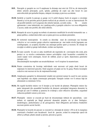 10.9. Parcajele şi garajele nu vor fi amplasate la distanţe mai mici de 25,0 m, de intersecţiile
      dintre   arterele   principale,   şcoli,   spitale,   grădiniţe   de   copii   sau   alte   locuri   în   care
      autovehicolele pot perturba liniştea, stânjeni circulaţia şi provoca accidente. 

10.10. Intrările şi ieşirile la parcaje şi garaje vor fi astfel dispuse încât să asigure o circulaţie
       fluentă şi să nu prezinte pericol pentru traficul de pe arterele cu care se intersectează. Pe
       cât posibil intrările vor fi asigurate din străzile laterale, cu trafic redus.  În   zonele
       aglomerate ( zone industriale, etc.) parking­urile şi garajele colective vor avea obligatoriu
       2 accese, unde este posibil, din străzi diferite.

10.11. Rampele de acces la garaje nu trebuie să antreneze modificări în nivelul trotuarului sau  a
       pieţei publice, creând denivelări care ar putea provoca accidente pietonilor. 

10.12. Pe   teritoriul   municipiului     în   zonele   cu   densităţi     mari   de   construcţie   sau   locuinţe
       colective se vor construi garaje colective supraterane pe  mai multe nivele îngropate sau
       semiîngropate, cu acoperiş încurbat sau amenajat pentru sport şi recreere. În situaţii de
       excepţie se admit şi garaje individuale, izolate sau înşiruite.

10.13. În toate cazurile  în care se aduc modificări ale regimului de  convieţuire din zonă, prin
       proiect   se   va   rezolva   continuitatea   tuturor   activităţilor   vieţii   locatarilor   cvartalului   în
       cauză   (spaţii   verzi   amenajate,   locuri   de   odihnă,   joacă   şi   sport,   depozitarea   gunoiului
       menajer, etc).
       Documentaţiile incomplete sau nesatisfăcătoare  vor fi respinse la neautorizare.

10.14. Pentru   construirea   de   locuinţe   individuale   sunt   necesare   cel   puţin   două   locuri   de
       staţionare în interiorul parcelei, fiind asigurat cel puţin un loc în garaj. Pentru locuinţele
       colective este necesar un loc de staţionare/locuinţă. 

10.15. Amplasarea garajelor la aliniamentul stradal este permisă numai în cazul în care acestea
       sunt înglobate sau alipite construcţiei principale. Garajele izolate vor fi retrase faţă de
       aliniament cu minimum 3,0 m.

10.16. De regulă lucrările rutiere vor fi însoţite şi de lucrări de plantare. Plantaţiile rutiere fac
       parte integrantă din ansamblul lucrărilor de drumuri, permiţând integrarea drumului în
       peisajul pe care îl străbate şi punerea în evidenţă a unor obiective deosebite, asigurând
       reducerea poluării sonore şi de noxe. 

10.17. Plantaţiile     rutiere   se   execută   pe   bază   de   documentaţie   tehnică   de   specialitate,     care
       trebuie   să   cuprindă   pe   lângă   proiectul   drumului   propriu   zis   şi   date   biologice,
       dendrologice,   pedoclimatice   şi   de   peisagistică,   fiind   obligatorie   prevederea   fondurilor
       necesare pentru aceste lucrări. 

10.18. Plantaţiile la locurile de parcare se execută la o distanţă de minim 1,50 m de la marginea
       exterioară a bordurii care încadrează   locul de   parcare, având în compoziţie specii de
       arbori şi arbuşti, plante anuale şi perene, precum şi gazon.




                                                         43
 