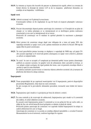 10.19. La intrarea şi ieşirea din locurile de parcare se plantează de regulă, arbori cu coroana de
       formă  sferică,   la   distanţă   de   minim   2,25   m   de   la   marginea     platformei  drumului,   cu
       condiţia să nu împiedice  vizibilitatea. 

Spaţii verzi

10.20. Arborii existenţi vor fi păstraţi la maximum.
       Construcţiile trebuie să fie implantate în aşa fel încât să respecte plantaţiile valoroase
       existente.

10.21, Fiecare documentaţie depusă pentru autorizaţia de construire va fi însoţită de un plan de
       situaţie   ce   va   indica   plantaţia   ce   se   intenţionează   să   se   desfiinţeze   pentru   realizarea
       construcţiei şi cea care se intenţionează să se creeze.
       Proiectele   de   construcţii   vor   fi   studiate   în   spiritul   păstrării   la   maximum   a   plantaţiei
       existente.

10.22. Orice   proiect   de   construire   atrage   după   sine   obligaţia   de   a   trata   cel   puţin   30%   din
       suprafaţa terenului ca spaţii verzi şi de a planta minimum un arbore la fiecare 200 mp de
       spaţiu liber în jurul construcţiei.

10.23. În cazul parcelărilor pentru locuinţe ce depăşesc o suprafaţă de 5000 mp, cel puţin 5%
       din această suprafaţă va fi rezervată pentru amenajarea cu spaţii verzi colective, plantate
       cu arbori cu tulpină înaltă.

10.24. În cazul  în care se acceptă a fi amplasate pe domeniul public terase pentru alimentaţie
       publică cu caracter sezonier, în spaţiile verzi de aliniament, între carosabil şi trotuar, se
       vor adopta soluţii ecologice de tipul podină din lemn, care să permită circulaţia liberă a
       aerului şi apei în zona înierbată.
       În vederea realizării acestor terase se interzice tăierea arborilor existenti cât şi turnarea de
       platforme din beton în câmp continuu.

Împrejmuiri

10.25. Toate proprietăţile de pe cuprinsul municipiului vor fi împrejmuite, potrivit dispoziţiilor
       prezentului Regulament, chiar dacă nu sunt construite.
       Se pot excepta de la prevederile aliniatului precedent, terenurile unor dotări de interes
       public.

10.26. Împrejmuirea spre stradă se va poziţiona pe linia de aliniere a străzii.

10.27. În zona centrală şi de rezervaţie de arhitectură, împrejmuirea spre stradă va fi construită
       din zidărie, în stilul clădirilor existente.
       În această zonă împrejmuirea poate fi construită şi cu un grilaj de fier pe soclu zidit, cu
       stâlpi de fier, de zid de beton.În locul grilajului se admite şi plasă de sârmă.
       Proiectele pentru autorizaţie de construire vor cuprinde studiul împrejmuirii în relaţie cu
       cadrul arhitectural de care se leagă. 
       Autorizaţia de construire se va acorda cu condiţia obţinerii prealabile a  avizului Comisiei
       Monumentelor la nivel teritorial, conform legislaţiei în vigoare.

                                                         44
 