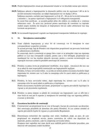 10.28.  Porţile împrejmuirilor situate pe aliniamentul stradal se vor deschide numai spre interior.

10.29.  Înălţimea admisă a împrejmuirilor la drumurile publice este de maximum 1,80 m de la
        nivelul (terenului) trotuarului, iar stâlpii împrejmuirii nu vor depăşi 2,40 m.
        Înălţimea maximă a soclului unei împrejmuiri va fi de 45 – 60 cm de la nivelul trotuarului
        ( terenului ) , iar partea superioară a împrejmuirii va fi obligatoriu transparentă.
        În cazuri bine justificate , se acceptă garduri pline din zidărie, cu condiţia de a  continua
        arhitectura casei   . În  acest  caz,  proiectul   pentru   autorizaţia  de   construire  va   cuprinde
        studiul asupra modului de integrare al împrejmuirii într­un cadru arhitectural mai larg
        (existent sau proiectat ).

10.30. Se recomandă împrejmuiri vegetale sau împrejmuiri transparente îmbrăcate în vegetaţie.

I.      11.      Întreţinerea construcţiilor

11.1. Toate   clădirile   împrejmuite   şi   orice   fel   de   construcţii   vor   fi   întreţinute   în   stare
      corespunzătoare scopurilor existente.
      În această privinţă, faţă de Primărie este răspunzător proprietarul sau persoana însărcinată
      cu administrarea imobilului.
      În consecinţă, dacă o construcţie ar ajunge într­o stare ce ar primejdui viaţa sau siguranţa
      publică ce n­ar mai corespunde scopului, pentru care a fost înfiinţată, proprietarul sau
      mandatarul lui vor lua imediat măsurile necesare, pentru a executa reconstrucţiile sau
      reparaţiile necesare cerând în prealabil autorizaţie de construire.

11.2. Primăria va putea invita pe proprietarul imobilului, să­şi repare , tencuiască din nou sau
      să­şi aducă în stare ireproşabilă construcţiile sau împrejmuirile neglijate.
      Primăria, în baza serviciului tehnic, va acorda un termen pentru executarea lucrărilor după
      importanţa lor, termen care va fi adus la cunoştinţa celor în cauză odată cu publicarea şi
      înştiinţarea.

11.3. Primăria,   în   baza   serviciului   tehnic,   după   importanţa   lor,   termen   care   va   fi   adus   la
      cunoştinţa celor în cauză odată cu publicarea şi înştiinţarea.
      Pentru neexecutarea lucrărilor prevăzute, proprietarul va suporta prevederile legislaţiei în
      vigoare şi ale prezentului regulament.

 11.4. Primăria va putea impune ca părţile de construcţie sau împrejmuiri, care se află într­o
       stare încât nu mai pot fi reparate şi menţinerea lor ameninţă viaţa sau siguranţa publică,
       evacuate şi demolate.

12.   Executarea lucrărilor de construcţii
12.1. Constructorul sau proprietarul nu au voie să înceapă o lucrare de construcţie sau demolare
      fără autorizaţia prealabilă de demolare din partea Primăriei, în caz contrar urmând  să
      suporte prevederile legilor în vigoare şi a prezentului Regulament.

12.2. Determinarea   teritoriului   din   suprafaţa   unei   străzi,   fundătură,   piaţă,   au   parc,   de   care
      proprietarul   are   neapărată   nevoie,   pentru   construirea   de   schele   sau   depozitare   de
      materiale, pentru construire, cade în competenţa serviciului tehnic.
      Ocuparea unei suprafeţe mai mare decât acea stabilită potrivit aliniatului precedent, este
      interzisă sub sancţiunea sistării lucrărilor.
                                                        45
 