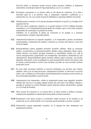 Serviciul   tehnic   va   desemna   terenul   necesar   pentru   aşezarea   schelelor   şi   depunerea
        materialelor, în principiu numai în faţa proprietăţii pe care se va construi.

12.3. Executarea  construcţiei  se   va  efectua   astfel   ca  sub  durata   de  construire,   să   se  aibă   o
      deosebită   grijă   de   a   nu   periclita   viaţa   şi   integritatea   corporală   a   publicului   şi   a
      muncitorilor sau  de a nu se pune în pericol stabilitatea şi siguranţa clădirilor învecinate.

12.4. Schelele pentru construire vor fi aşezate deasupra trotuarelor în aşa fel, ca circulaţia să fie
      asigurată sub ele.
      Din acest motiv, pardoseala schelelor va fi aşezată minim la 2,50 m înălţime deasupra
      trotuarului şi va fi confecţionată din două rânduri de scânduri, spre a evita astfel scurgerea
      materialelor de construcţie şi a prafului de trotuar.
      Schelkele   vor   fi   prevăzute   la   partea   lor   exterioară   cu   un   parapet   şi   o   protecţie
      corespunzătoare cerinţelor siguranţei publice.

12.5. Antreprenorul însărcinat cu repararea faţadelor, va fi responsabil şi pentru consolidarea
      ornamentaţiilor, izolatoarelor de conducte, a firmelor şi a oricăror alte obiecte ce sunt sunt
      fixate pe faţadă.

12.6. Responsabilitatea   pentru   pagubele   pricinuite   lucrărilor   edilitare,   aflate   pe   terenurile
      publice, sau particulare, ca monumente publice, fântâni, copaci, plantaţiuni, lămpi, repere,
      cabluri   electrice  sau   telefon,   pavajele  trotuarelor   şi   carosabilelor,  poduri,   etc,   cade   în
      sarcina antreprenorului, proprietarilor sau mandatarilor, încasându­se cheltuielile pe cale
      administrativă. Responsabilitatea pentru lucrările edilitare greşit executate, care produc
      degradări, deteriorări, avarii sau prăbuşiri în cazul monumentelor istorice învecinate, cade
      în sarcina constructorului în cazul în care lucrările executate nu sunt executate conform
      proiectului avizat.

12.7. În   cazul   când   executarea   lucrărilor   ar   necesita   desfiinţarea   sau   devierea   unor   obiecte
      edilitare, chiar şi pe un timp provizoriu, antreprenorul lucrărilor va interveni la serviciul
      tehnic, care va dispune în consecinţă în contul proprietarului executarea acestor lucrări, pe
      baza autorizaţiei prealabile a acestor lucrări.

12.8. Antreprenorul este răspunzător, solidar cu proprietarul pentru toate pagubele lucrărilor
      edilitare din vina lor, cu excepţia uzajului normal, din care motiv este obligat a depune o
      garanţie în numerar la casieria Primăriei pentru refacerea tuturor stricăciunilor, garanţie
      ce va fi fixată de Primărie.

12.9. Orice lucrare de construire se va executa fără a se folosi terenul şi clădirea vecinului,
      antreprenorul neputându­se întinde decât numai până la limita trotuarului.

12.10. Proprietarul   vecin   poate   accepta   ca   eventualele   schele   necesare   să   fie   instalate   şi   pe
       terenul său, în caz, când lucrările n­ar fi executate decât folosindu­se terenul vecinului.

12.11. Stricăciunile   cauzate   proprietăţii   vecinului,   vor   fi   reparate   de   către   antreprenor   sau
       proprietarul lucrărilor.




                                                         46
 