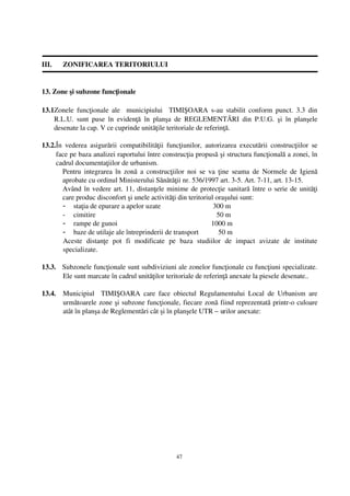 III.    ZONIFICAREA TERITORIULUI


13. Zone şi subzone funcţionale

13.1Zonele funcţionale ale   municipiului    TIMIŞOARA s­au stabilit  conform punct. 3.3   din
    R.L.U.   sunt   puse   în   evidenţă   în   planşa   de  REGLEMENTĂRI   din   P.U.G.   şi   în   planşele
    desenate la cap. V ce cuprinde unităţile teritoriale de referinţă.

13.2.În   vederea  asigurării   compatibilităţii   funcţiunilor,   autorizarea  executării  construcţiilor   se
     face pe baza analizei raportului între construcţia propusă şi structura funcţională a zonei, în
     cadrul documentaţiilor de urbanism.
        Pentru integrarea în zonă a construcţiilor  noi se va ţine seama de Normele de Igienă
        aprobate cu ordinul Ministerului Sănătăţii nr. 536/1997 art. 3­5. Art. 7­11, art. 13­15.
        Având în vedere art. 11, distanţele minime de protecţie sanitară între o serie de unităţi
        care produc disconfort şi unele activităţi din teritoriul oraşului sunt:
        - staţia de epurare a apelor uzate                            300 m
        - cimitire                                                      50 m
        - rampe de gunoi                                             1000 m
        - baze de utilaje ale întreprinderii de transport                50 m
        Aceste   distanţe   pot   fi   modificate   pe   baza   studiilor   de   impact   avizate   de   institute
        specializate.

13.3.   Subzonele funcţionale sunt subdiviziuni ale zonelor funcţionale cu funcţiuni specializate.
        Ele sunt marcate în cadrul unităţilor teritoriale de referinţă anexate la piesele desenate..

13.4.   Municipiul     TIMIŞOARA   care   face   obiectul   Regulamentului   Local   de   Urbanism   are
        următoarele zone şi subzone funcţionale, fiecare zonă fiind reprezentată printr­o culoare
        atât în planşa de Reglementări cât şi în planşele UTR – urilor anexate:




                                                       47
 
