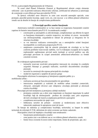 P.U.G. şi prescripţiile Regulamentului de Urbanism.
        În   cazul   când   Planul   Urbanistic   General   şi   Regulamentul   aferent   conţin   elemente
suficiente  care să permită realizarea obiectivului solicitat, certificatul de urbanism şi autorizaţia
de construcţie se pot elibera pe baza prevederilor P.U.G.
        În   ipoteza   solicitării   unor   obiective   în   zone   care   necesită   amenajări   speciale,   zone
protejate, parcelări pentru locuinţe, spaţii verzi, etc, este necesar  a se elibera planuri urbanistice
zonale sau de detaliu în funcţie de complexitatea problemelor.

                             2. Prescripţii specifice zonelor funcţionale
       Autorizarea realizării construcţiilor se va face numai cu respectarea funcţionării zonelor
cuprinse în limitele intravilanului prin P.U.G. în următoarele condiţii :
           - construcţiile şi amenajările cu altă destinaţie, complementare sau diferite în raport
               cu funcţiunea dominantă a zonelor respective, nu trebuie să creeze   incomodări
               sau   disfuncţionalităţi,   asigurându­se   măsuri   de   protecţie   şi   integrarea   lor   în
               structura localităţii.
           - se   vor   interzice   realizarea   construcţiilor   sau   a   amenajărilor   având   funcţiuni
               incompatibile cu zonificarea propusă prin P.U.G.
           - amplasarea   construcţiilor   faţă   de   arterele   principale   de   circulaţie   se   va   face
               conform profilelor transversale stabilite, vor fi evidenţiate excepţiile de la regulă;
               reglementări   suplimentare   privind   unele   instituţii   şi   servicii   publice   sau   alte
               prescripţii   prevăzute   în   scopul   armonizării   arhitectural­urbanistice   cu   fondul
               construit existent.

         Se evidenţiază reglementările privind :
              - terenurile rezervate rezolvării principalelor intersecţii de circulaţie în condiţiile
                  asigurării   fluienţei   şi   garanţiei   traficului,   rezolvării   disconfortului   circulaţiei
                  pietonale
              - accesele la construcţii din reţeaua principală de circulaţie
              - modul de organizare a spaţiilor de parcare garaje
         Prescripţiile referitoare la amenajarea şi întreţinerea spaţiului public şi a 
mobilierului urban :
              - realizarea acestora pe baza documentaţiilor de specialitate
              - interzicerea   amplasării   şi   realizării   de   mobilier   urban   (standuri   comerciale,
                  chioşcuri,   amenajări   diverse)   care   stânjenesc   circulaţia   pietonală   şi   afectează
                  estetica localităţii
         Prescripţii privind menţinerea şi protejarea calităţii mediului:
              - protejarea centrului sau a altor zone importante cu funcţiuni importante în cadrul
                  localităţii   faţă   de   disfuncţiunile     produse   de   circulaţia   auto,   prin   asigurarea
                  devierii circulaţiei de tranzit şi amplasarea periferică a parcajelor
              - completarea necesarului de spaţii verzi
              - înlăturarea   surselor   de   poluare     existente   şi   modernizarea   unor   obiective
                  industriale amplasate în apropierea zonei de locuit. 
         În   funcţie   de   mărimea   şi   complexitatea   localităţii,   teritoriului,   se   împart   în   unităţi
teritoriale de referinţă (U.T.R.) delimitate de străzi existente sau limite cadastrale.
         Principalele criterii de împărţire a localităţii sunt următoarele :
              - funcţionarea predominantă a zonelor
              - zone pentru care s­au elaborat sau se vor elabora planuri urbanistice zonale
              - limite fizice existente în teren (străzi importante, limite de proprietate, ape, etc)


                                                         5
 
