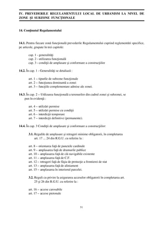 IV.  PREVEDERILE  REGULAMENTULUI  LOCAL  DE  URBANISM  LA  NIVEL  DE
ZONE  ŞI  SUBZONE  FUNCŢIONALE


14. Conţinutul Regulamentului


14.1. Pentru fiecare zonă funcţională prevederile Regulamentului cuprind reglementări specifice,
pe articole, grupate în trei capitole:

        cap. 1 ­ generalităţi
        cap. 2 ­ utilizarea funcţională
        cap. 3 ­ condiţii de amplasare şi conformare a construcţiilor

14.2. În cap. 1 ­ Generalităţi se detaliază :

        art. 1 – tipurile de subzone funcţionale
        art. 2 – funcţiunea dominantă a zonei
        art. 3 – funcţiile complementare admise ale zonei.

14.3. În cap. 2 – Utilizarea funcţională a terenurilor din cadrul zonei şi subzonei, se 
       pun în evidenţă :

        art. 4 – utilizări permise
        art. 5 – utilizări permise cu condiţii
        art. 6 – interdicţii temporare
        art. 7 – interdicţii definitive (permanente).

14.4. În cap. 3 Condiţii de amplasare şi conformare a construcţiilor:

        3.1. Regulile de amplasare şi retrageri minime obligatorii, în completarea 
               art. 17 ... 24 din R.G.U. cu referire la :

        art. 8 – orientarea faţă de punctele cardinale
        art. 9 – amplasarea faţă de drumurile publice
        art. 10 – amplasarea faţă de căi navigabile existente
        art. 11 – amplasarea faţă de C.F.
        art. 12 – retrageri faţă de fâşia de protecţie a frontierei de stat
        art. 13 – amplasarea faţă de aliniament
        art. 15 – amplasarea în interiorul parcelei.

        3.2. Reguli cu privire la asigurarea acceselor obligatorii în completarea art. 
               25 şi 26 din R.G.U. cu referire la :

        art. 16 – accese carosabile
        art. 17 – accese pietonale



                                                    51
 