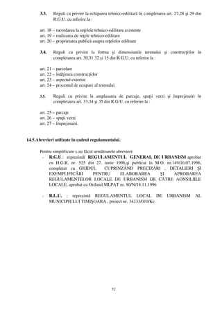 3.3.    Reguli cu privire la echiparea tehnico­edilitară în completarea art. 27,28 şi 29 din
               R.G.U. cu referire la :

       art. 18 – racordarea la reţelele tehnico­edilitare existente
       art. 19 – realizarea de reţele tehnico­edilitare
       art. 20 – proprietatea publică asupra reţelelor edilitare

       3.4.    Reguli   cu   privire   la   forma   şi   dimensiunile   terenului   şi   construcţiilor   în
               completarea art. 30,31 32 şi 15 din R.G.U. cu referire la :

       art. 21 – parcelare
       art. 22 – înălţimea construcţiilor
       art. 23 – aspectul exterior
       art. 24 – procentul de ocupare al terenului

       3.5.    Reguli   cu   privire   la   amplasarea   de   parcaje,   spaţii   verzi   şi   împrejmuiri   în
               completarea art. 33,34 şi 35 din R.G.U. cu referire la :

       art. 25 – parcaje
       art. 26 – spaţii verzi
       art. 27 – împrejmuiri.


14.5.Abrevieri utilizate în cadrul regulamentului.

       Pentru simplificare s­au făcut următoarele abrevieri:
        ­ R.G.U.:   reprezintă   REGULAMENTUL   GENERAL DE URBANISM  aprobat
            cu   H.G.R.   nr.   525   din   27.   iunie   1996,şi   publicat   în   M.O.   nr.149/16.07.1996,
            completat   cu   GHIDUL     CUPRINZÂND   PRECIZĂRI   ,   DETALIERI   ŞI
            EXEMPLIFICĂRI   PENTRU   ELABORAREA   ŞI   APROBAREA
            REGULAMENTELOR   LOCALE   DE   URBANISM   DE   CĂTRE   AONSILIILE
            LOCALE, aprobat cu Ordinul MLPAT nr. 80/N/18.11.1996

        ­     R.L.U.  :   reprezintă   REGULAMENTUL   LOCAL   DE   URBANISM   AL
              MUNICIPIULUI TIMIŞOARA , proiect nr. 34233/010/Kc.




                                                    52
 