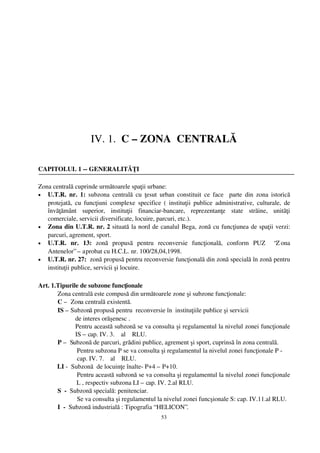 IV. 1.  C – ZONA  CENTRALĂ

CAPITOLUL 1 ­­ GENERALITĂŢI

Zona centrală cuprinde următoarele spaţii urbane:
• U.T.R. nr. 1:  subzona  centrală  cu ţesut urban constituit  ce face   parte  din zona istorică
   protejată, cu funcţiuni  complexe  specifice (  instituţii publice administrative, culturale,  de
   învăţământ   superior,   instituţii   financiar­bancare,   reprezentanţe   state   străine,   unităţi
   comerciale, servicii diversificate, locuire, parcuri, etc.).
• Zona din U.T.R. nr. 2 situată la nord de canalul Bega, zonă cu funcţiunea de spaţii verzi:
   parcuri, agrement, sport.
• U.T.R.   nr.   13:  zonă   propusă   pentru   reconversie   funcţională,   conform   PUZ     “Z ona
   Antenelor” – aprobat cu H.C.L. nr. 100/28,04,1998.
• U.T.R. nr. 27:  zonă propusă pentru reconversie funcţională din zonă specială în zonă pentru
   instituţii publice, servicii şi locuire.

Art. 1.Tipurile de subzone funcţionale 
       Zona centrală este compusă din următoarele zone şi subzone funcţionale:
       C –  Zona centrală existentă. 
       IS – Subzonă propusă pentru  reconversie în  instituţiile publice şi servicii 
               de interes orăşenesc . 
               Pentru această subzonă se va consulta şi regulamentul la nivelul zonei funcţionale
               IS – cap. IV. 3.    al    RLU.
       P –  Subzonă de parcuri, grădini publice, agrement şi sport, cuprinsă în zona centrală. 
                Pentru subzona P se va consulta şi regulamentul la nivelul zonei funcţionale P ­  
                cap. IV. 7.    al    RLU.
       LI ­  Subzonă  de locuinţe înalte­ P+4 – P+10. 
                Pentru această subzonă se va consulta şi regulamentul la nivelul zonei funcţionale
                L , respectiv subzona LI – cap. IV. 2.al RLU.
       S  ­  Subzonă specială: penitenciar. 
                Se va consulta şi regulamentul la nivelul zonei funcşionale S: cap. IV.11.al RLU.
       I  ­  Subzonă industrială : Tipografia “ HELICON”.
                                                  53
 