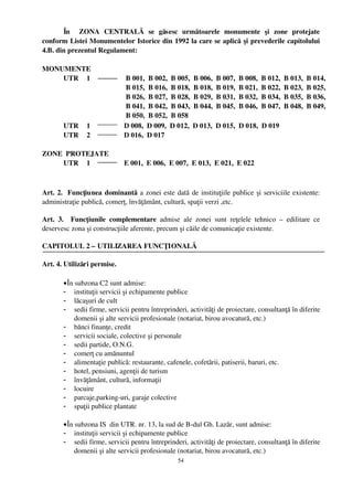 În     ZONA   CENTRALĂ   se   găsesc   următoarele   monumente   şi   zone   protejate
conform Listei Monumentelor Istorice din 1992 la care se aplică  şi prevederile capitolului
4.B. din prezentul Regulament:

MONUMENTE
    UTR  1                    B 001,  B 002,  B 005,  B 006,  B 007,  B 008,  B 012,  B 013,  B 014,
                              B 015,  B 016,  B 018,  B 018,  B 019,  B 021,  B 022,  B 023,  B 025,
                              B 026,  B 027,  B 028,  B 029,  B 031,  B 032,  B 034,  B 035,  B 036,
                              B 041,  B 042,  B 043,  B 044,  B 045,  B 046,  B 047,  B 048,  B 049,
                              B 050,  B 052,  B 058 
    UTR  1                   D 008,  D 009,  D 012,  D 013,  D 015,  D 018,  D 019
    UTR  2                   D 016,  D 017

ZONE  PROTEJATE 
     UTR  1                   E 001,  E 006,  E 007,  E 013,  E 021,  E 022



Art. 2.   Funcţiunea dominantă  a zonei este dată de instituţiile publice şi serviciile existente:
administraţie publică, comerţ, învăţământ, cultură, spaţii verzi ,etc.

Art.   3.   Funcţiunile   complementare  admise   ale   zonei   sunt   reţelele   tehnico   –  edilitare   ce
deservesc zona şi construcţiile aferente, precum şi căile de comunicaţie existente.

CAPITOLUL 2 – UTILIZAREA FUNCŢIONALĂ

Art. 4. Utilizări permise.

        • În subzona C2 sunt admise:
        - instituţii servicii şi echipamente publice
        - lăcaşuri de cult
        - sedii firme, servicii pentru întreprinderi, activităţi de proiectare, consultanţă în diferite
             domenii şi alte servicii profesionale (notariat, birou avocatură, etc.)
        - bănci finanţe, credit
        - servicii sociale, colective şi personale
        - sedii partide, O.N.G.
        - comerţ cu amănuntul
        - alimentaţie publică: restaurante, cafenele, cofetării, patiserii, baruri, etc.
        - hotel, pensiuni, agenţii de turism
        - învăţământ, cultură, informaţii
        - locuire
        - parcaje,parking­uri, garaje colective
        - spaţii publice plantate

        • În subzona IS  din UTR. nr. 13, la sud de B­dul Gh. Lazăr, sunt admise:
        - instituţii servicii şi echipamente publice
        - sedii firme, servicii pentru întreprinderi, activităţi de proiectare, consultanţă în diferite
             domenii şi alte servicii profesionale (notariat, birou avocatură, etc.)
                                                     54
 