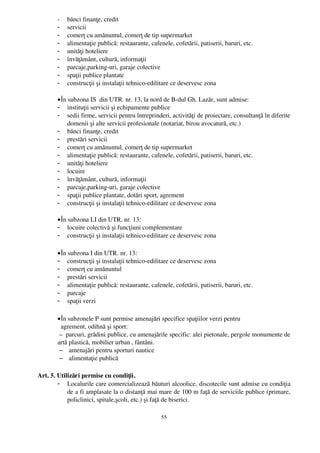 -   bănci finanţe, credit
         -   servicii 
         -   comerţ cu amănuntul, comerţ de tip supermarket
         -   alimentaţie publică: restaurante, cafenele, cofetării, patiserii, baruri, etc.
         -   unităţi hoteliere 
         -   învăţământ, cultură, informaţii
         -   parcaje,parking­uri, garaje colective
         -   spaţii publice plantate
         -   construcţii şi instalaţii tehnico­edilitare ce deservesc zona

         • În subzona IS  din UTR. nr. 13, la nord de B­dul Gh. Lazăr, sunt admise:
         - instituţii servicii şi echipamente publice
         - sedii firme, servicii pentru întreprinderi, activităţi de proiectare, consultanţă în diferite
              domenii şi alte servicii profesionale (notariat, birou avocatură, etc.)
         - bănci finanţe, credit
         - prestări servicii 
         - comerţ cu amănuntul, comerţ de tip supermarket
         - alimentaţie publică: restaurante, cafenele, cofetării, patiserii, baruri, etc.
         - unităţi hoteliere 
         - locuire
         - învăţământ, cultură, informaţii
         - parcaje,parking­uri, garaje colective
         - spaţii publice plantate, dotări sport, agrement
         - construcţii şi instalaţii tehnico­edilitare ce deservesc zona

         • În subzona LI din UTR. nr. 13:
         - locuire colectivă şi funcţiuni complementare
         - construcţii şi instalaţii tehnico­edilitare ce deservesc zona

         • În subzona I din UTR. nr. 13:
         - construcţii şi instalaţii tehnico­edilitare ce deservesc zona
         - comerţ cu amănuntul
         - prestări servicii
         - alimentaţie publică: restaurante, cafenele, cofetării, patiserii, baruri, etc.
         - parcaje
         - spaţii verzi

         • În subzonele P sunt permise amenajări specifice spaţiilor verzi pentru 
           agrement, odihnă şi sport:
          –  parcuri, grădini publice, cu amenajările specific: alei pietonale, pergole monumente de
         artă plastică, mobilier urban , fântâni.
          – amenajări pentru sporturi nautice
          – alimentaţie publică 

  Art. 5. Utilizări permise cu condiţii.
          - Localurile care comercializează băuturi alcoolice, discotecile sunt admise cu condiţia
              de a fi amplasate la o distanţă mai mare de 100 m faţă de serviciile publice (primare,
              policlinici, spitale,şcoli, etc.) şi faţă de biserici.

                                                    55
 