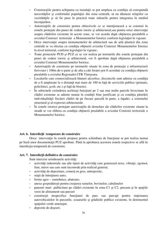 -   Construcţiile pentru echiparea cu instalaţii se pot amplasa cu condiţia să corespundă
           necesităţilor şi confortului populaţiei din zona centrală, să nu dăuneze relaţiilor cu
           vecinătăţile   şi   să   fie   puse   în   practică   toate   măsurile   pentru   integrarea   în   mediul
           înconjurător.
       -   Autorizaţiile   de   construire   pentru   obiectivele   ce   se   intenţionează   a   se   construi   în
           zonele protejate din punct de vedere istoric şi arhitectural,sau pentru orice intervenţie
           asupra clădirilor existente în aceste zone, se vor acorda după obţinerea prealabilă a
           avizului Comisiei  teritoriale  a Monumentelor Istorice conform legislaţiei în vigoare.
       -   Orice intervenţie asupra monumentelor de arhitectură sau de artă plastică din zona
           centrală se va efectua cu condiţia obţinerii avizului Comisiei Monumentelor Istorice
           la nivel teritorial, conform legislaţiei în vigoare..
       -   Toate proiectele PUD şi PUZ ce se vor realiza pe terenurile din zonele protejate din
           punct  de vedere istoric şi arhitectural, vor  fi aprobate după  obţinerea  prealabilă  a
           avizului Comisiei Monumentelor Istorice.
       -   Autorizaţiile de construire pe terenurile situate în zona de protecţie a infrastructurii
           feroviare ( 100m de­o parte şi de alta a căii ferate) pot fi acordate cu condiţia obţinerii
           prealabile a avizului Regionalei CFR Timişoara.
       -   Localurile care comercializează băuturi alcoolice, discotecile sunt admise cu condiţia
           de a fi amplasate la o distanţă mai mare de 100 m faţă de serviciile publice (primare,
           policlinici, şcoli, etc.) şi faţă de biserici.
       -   În subzonele extinderea aceleiaşi funcţiuni pe 2 sau mai multe parcele învecinate în
           clădiri existente se admite numai în condiţii bine justificate şi cu condiţia păstrării
           individualităţii fiecărei clădiri de pe fiecare parcelă în parte, a faţadei, a sistemului
           structural şi al expresiei arhitecturale.
       -   În zonele istorice protejate autorizaţiile de demolare ale clădirilor existente situate la
           stradă se vor elibera cu condiţia obţinerii prealabile a avizului Comisiei teritoriale a
           Monumentelor Istorice.




Art. 6.  Interdicţii  temporare de construire
        Orice  intervenţie în zonele propuse pentru schimbare de funcţiune se pot realiza numai
pe bază unor documentaţii PUZ aprobate. Până la aprobarea acestora zonele respective se află în
interdicţia temporară de construire.

Art. 7.  Interdicţii definitive de construire
        Sunt interzise următoarele activităţi:
        - activităţi industriale sau alte tipuri de activităţi care generează noxe, vibraţii, zgomot,
            fum, miros sau care sunt incomode prin traficul generat;
        - activităţi de depozitare, comerţ en gros, antrepozite;
        - staţii de întreţinere auto;
        - ferme agro – zootehnice, abatoare;
        - anexe gospodăreşti pentru creşterea suinelor, bovinelor, cabalinelor
        - panouri mari  publicitare pe clădiri existente în zona C1 şi C2, precum şi în spaţiile
            verzi de aliniament sau parcuri 
        - construcţii   nespecifice   funcţiunii   de   parc   sau   parcaje   pentru   staţionarea
            autovehiculelor în parcurile, scuarurile şi grădinile publice existente, în detrimentul
            spaţiului verde amenajat;
        - depozite de deşeuri;
                                                       56
 