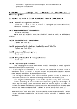 -    este interzisă amplasarea oricărei construcţii în interiorul perimetrului de 
              protecţie al forajelor de apă.



CAPITOLUL   3   ­   CONDIŢII   DE   AMPLASARE   ŞI   CONFORMARE   A
CONSTRUCŢIILOR

3.1. REGULI  DE  AMPLASARE  ŞI  RETRAGERI  MINIME  OBLIGATORII.

Art. 8. Orientarea faţă de punctele cardinale.
        Conform art. 17 – RGU şi Anexa nr. 3 RGU. Se vor respecta prevederile Ordinului nr.
        536/1997 al Ministerului Sănătăţii.

Art. 9. Amplasarea faţă de drumurile publice.
        Conform art. 18 – RGU.
        Nici   o   construcţie   definitivă   nu   se   va   realiza   între   drumurile   publice   şi   aliniamentul
existent .

Art. 10. Amplasarea faţă d e căile navigabile.
         Conform Art. 19 din RGU.

Art. 11. Amplasarea faţă d e căile ferate din administrarea S. N.C.F.R..
         Conform Art. 19 din RGU.

Art. 12. Amplasarea faţă  de aeroporturi.
         Nu este cazul.

Art. 13. Retrageri faţă de fâşia de protecţie a frontierei .
         Nu este cazul.

Art. 14. Amplasarea faţă de aliniament.
         Toate construcţiile ce urmează a se construi la stradă vor respecta în general regula de
aliniere a construcţiilor existente, astfel:
- –  se   vor   amplasa  la   aliniament  în   cazul   străzilor   cu   construcţiile   existente   situate   la
    aliniamentul stradal, cu condiţia ca înălţimea maximă la cornişă să nu depăşească distanţa
    dintre  acesta şi aliniamentul de pe latura opusă a străzii
     –  se   vor   amplasa  obligatoriu   retras   de   la   aliniament,   păstrând   distanţa   de   amplasare   a
     clădirilor existente, în cazul străzilor cu construcţii retrase de la aliniamentul stradal.
     – dacă înălţimea  clădirii  în  planul  aliniamentului  depăşeşte distanţa  dintre  aliniamente,
          clădirea se va retrage de la aliniament cu o distanţă minimă egală cu plusul de înălţime al
     clădirii   faţă   de   distanţa   dintre   aliniamentele   străzii   dar   nu   mai   puţin   de   4,0   metri;   fac
     excepţie de la această regulă numai situaţiile de marcare prin plus de înălţime a intersecţiilor
     şi întoarcerile şi racordările de înălţime a clădirilor pe străzile laterale conform Art. 22.

     Nu se admit scări, trepte şi nici o altă ieşire din limita de aliniere, cu mai mult de 0,30 m, cu
     excepţia streşinilor şi parasolarelor. Nu se admit ieşiri din aliniament cu consolă la etajele
     superioare.


                                                           57
 