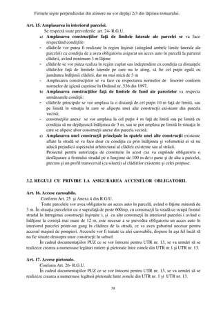 Firmele ieşite perpendicular din aliniere nu vor depăşi 2/3 din lăţimea trotuarului.

Art. 15. Amplasarea în interiorul parcelei.
           Se respectă toate prevederile  art. 24­ R.G.U.
       a) Amplasarea   construcţiilor   faţă   de   limitele   laterale   ale   parcelei   se  va   face
            respectând condiţiile:
       - clădirile vor putea fi realizate în regim înşiruit (atingând ambele limite laterale ale
            parcelei) cu condiţia de a avea obligatoriu asigurat un acces auto în parcelă la parterul
            clădirii, având minimum 3 m lăţime
       - clădirile se vor putea realiza în regim cuplat sau independent cu condiţia ca distanţele
            clădirilor   faţă   de   limitele   laterale   pe   care   nu   le   ating,   să   fie   cel   puţin   egală   cu
            jumătatea înălţimii clădirii, dar nu mai mică de 3 m
       - Amplasarea construcţiilor se va face cu respectarea normelor de   însorire conform
            normelor de igienă cuprinse în Ordinul nr. 536 din 1997.
       b) Amplasarea   construcţiilor   faţă   de   limitele   de   fund   ale   parcelelor  va   respecta
            următoarele condiţii:
       - clădirile principale se vor amplasa la o distanţă de cel puţin 10 m faţă de limită, sau
            pe   limită   în   situaţia   în   care   se   alipeşte   unei   alte   construcţii   existente   din   parcela
            vecină;
       - construcţiile anexe   se vor amplasa la cel puţin 4 m faţă de linită sau pe limită cu
            condiţia să nu depăşească înălţimea de 3 m, sau se pot amplasa pe limită în situaţia în
            care se alipesc altor construcţii anexe din parcela vecină.
       c) Amplasarea unei construcţii principale în spatele unei alte construcţii  existente
            aflate la stradă se va face doar cu condiţia ca prin înălţimea şi volumetria ei să nu
            aducă prejudicii aspectului arhitectural al clădirii existente sau al străzii.
            Proiectul   pentru   autorizaţia   de   construire   în   acest   caz   va   cuprinde   obligatoriu   o
            desfăşurare a frontului stradal pe o lungime de 100 m de­o parte şi de alta a parcelei,
            precum şi un profil transversal (ca siluetă) al clădirilor existente şi celei propuse.


3.2. REGULI  CU  PRIVIRE  LA  ASIGURAREA  ACCESELOR  OBLIGATORII.

Art. 16. Accese carosabile.
         Conform Art. 25  şi Anexa 4 din R.G.U.
         Toate parcelele vor avea obligatoriu un acces auto în parcelă, având o lăţime minimă de
3 m. În situaţia parcelelor cu o suprafaţă de peste 600mp, cu construcţii la stradă ce ocupă frontul
stradal în întregime( construcţii înşiruite ), şi  cu alte construcţii în interiorul parcelei ( având o
înălţime la cornişă mai mare de 12 m, este necesar a se prevedea obligatoriu un acces auto în
interiorul parcelei printr­un gang în clădirea de la stradă, ce va avea gabaritul necesar pentru
accesul maşinii de pompieri. Accesele vor fi tratate ca alei carosabile, dispuse în aşa fel încât să
nu fie situate deasupra unor construcţii în subsol.
        În cadrul documentaţiilor PUZ ce se vor întocmi pentru UTR nr. 13, se va urmări să se
realizeze crearea a numeroase legături rutiere şi pietonale între zonele din UTR nr.1 şi UTR nr. 13.

Art. 17. Accese pietonale.
        Conform Art. 26­ R.G.U.
        În cadrul documentaţiilor PUZ ce se vor întocmi pentru UTR nr. 13, se va urmări să se
realizeze crearea a numeroase legături pietonale între zonele din UTR nr. 1 şi  UTR nr. 13.

                                                            58
 