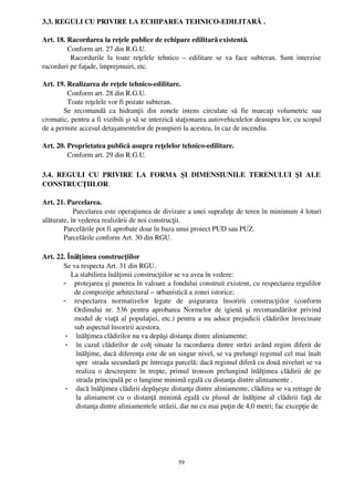 3.3. REGULI CU PRIVIRE LA ECHIPAREA TEHNICO­EDILITARĂ .

Art. 18. Racordarea la reţele publice de echipare edilitară existentă.
         Conform art. 27 din R.G.U.
          Racordurile   la   toate   reţelele   tehnico   –  edilitare   se   va   face   subteran.   Sunt   interzise
racorduri pe faţade, împrejmuiri, etc.

Art. 19. Realizarea de reţele tehnico­edilitare.
          Conform art. 28 din R.G.U.
          Toate reţelele vor fi pozate subteran.
        Se   recomandă   ca   hidranţii   din   zonele   intens   circulate   să   fie   marcaţi   volumetric   sau
cromatic, pentru a fi vizibili şi să se interzică staţionarea autovehiculelor deasupra lor, cu scopul
de a permite accesul detaşamentelor de pompieri la acestea, în caz de incendiu.

Art. 20. Proprietatea publică asupra reţelelor tehnico­edilitare.
         Conform art. 29 din R.G.U.

3.4.   REGULI   CU   PRIVIRE   LA   FORMA   ŞI   DIMENSIUNILE   TERENULUI   ŞI   ALE
CONSTRUCŢIILOR.

Art. 21. Parcelarea.
              Parcelarea este operaţiunea de divizare a unei suprafeţe de teren în minimum 4 loturi
alăturate, în vederea realizării de noi construcţii.
        Parcelările pot fi aprobate doar în baza unui proiect PUD sau PUZ.
        Parcelările conform Art. 30 din RGU.

Art. 22. Înălţ imea construcţiilor
       Se va respecta Art. 31 din RGU.
           La stabilirea înălţimii construcţiilor se va avea în vedere:
       - protejarea şi punerea în valoare a fondului construit existent, cu respectarea regulilor
            de compoziţie arhitectural – urbanistică a zonei istorice;
       - respectarea   normativelor   legate   de   asigurarea   însoririi   construcţiilor   (conform
            Ordinului   nr.   536   pentru  aprobarea  Normelor   de   igienă   şi   recomandărilor   privind
            modul de viaţă al populaţiei, etc.) pentru a nu aduce prejudicii clădirilor învecinate
            sub aspectul însoririi acestora.
        - înălţimea clădirilor nu va depăşi distanţa dintre aliniamente:
        - în cazul clădirilor de colţ situate la racordarea dintre străzi având regim diferit de
             înălţime, dacă diferenţa este de un singur nivel, se va prelungi regimul cel mai înalt
             spre  strada secundară pe întreaga parcelă; dacă regimul diferă cu două niveluri se va
             realiza  o descreştere în  trepte, primul  tronson  prelungind înălţimea  clădirii  de   pe
             strada principală pe o lungime minimă egală cu distanţa dintre aliniamente .
        - dacă înălţimea clădirii depăşeşte distanţa dintre aliniamente, clădirea se va retrage de
             la aliniament cu o distanţă minimă egală cu plusul de înălţime al clădirii faţă  de
             distanţa dintre aliniamentele străzii, dar nu cu mai puţin de 4,0 metri; fac excepţie de




                                                         59
 