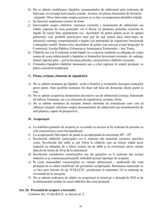h) Nu se admite modificarea faţadelor monumentelor de arhitectură prin realizarea de
          balcoane, cu excepţia balcoanelor actuale. Acestea vor păstra elementele de feronerie
           originale. Orice intervenţie asupra acestora se va face cu respectarea detaliilor iniţiale.
       i) Se interzice amplasarea caselor de lemn. 
       j) Intervenţiile   asupra   clădirilor   valoroase   existente   (   monumente   de   arhitectură   sau
          clădiri  cuprinse în zona  protejată) vor  fi făcute cu păstrarea golurilor  existente  în
          faţadă. În cazuri bine argumentate (ex.: deschideri de goluri pentru acces în spaţiul
          parterului)   este   posibilă   practicarea   unui   gol   de   uşă   numai   dacă   intervenţia   nu
          afectează coerenţa compoziţională a faţadei sau potenţialul de organizare funcţională
          a întregului imobil. Pentru orice deschidere de goluri este necesar avizul Inspecţiei în
          Construcţii, Lucrări Publice, Urbanism şi Amenajarea Teritoriului – Jud. Timiş.
       k) Clădirile noi vor fi realizate având faţade cu o expresie modernă cu obligaţia de a ţine
          seama de scara arhitecturală a faţadelor şi fronturilor învecinate existente, de cadenţa,
          ritmul, raportul plin – gol în favoarea plinului, caracteristice clădirilor existente.
       l) Cromatica faţadelor clădirilor monument sau a celor cuprinse în zonele protejate va
          păstra caracterul tradiţional. 

       C. Firme, reclame, elemente de signalistică

       a) Nu se admite montarea pe faţadele  vechi a firmelor şi reclamelor deasupra cornişelor
          peste parter. Este posibilă montarea lor doar sub linia de demarcţie dintre parter şi
          etaj.
       b) Nu se admite acoperirea elementelor decorative sau de arhitectură (cornişe, balustrade
          de balcon, frontoane, etc.) cu elemente de signalistică, reclame, firme.
       c) Nu   se   admite   montarea  de  reclame,   benere   elemente  de   semnalizare   auto   care  să
          obtureze imagini valoroase asupra monumentelor de arhitectură sau monumentelor de
          artă plastică, capete de perspectivă .

       D. Acoperişuri

       a) La stabilirea pantelor de acoperiş se va urmări ca acestea să fie realizate în armonie cu
          cele caracteristice zonei înconjurătoare.
       b) La acoperişurile fără rupere de pantă se acceptă pantă de maximum 400 – 450.
       c) Învelitorile   clădirilor   (principale)   vor   fi   realizate   din   materiale   ceramice   specifice
          zonei.   Învelitorile   din   tablă   se   pot   folosi   la   clădirile   care   au   folosit   iniţial   acest
          material cu obligaţia de a folosi acelaşi tip de tablă şi la construcţii anexe situate
          dincolo de limita de 20 m de la aliniament. 
       d) Învelitorile   extinderilor   construcţiilor   sau   ale   garajelor   va   fi   realizate   din   acelaşi
          material ca şi construcţia principală, utilizând aceeaşi tipologie de acoperiş.
       e) În   cazul   mansardării   construcţiilor   cu   valoare   arhitectural   –  ambienală   din   zona
          protejată nu se admit modificări ale geometriei acoperişului. Iluminarea mansardei se
          va face prin ferestre de tip “V ELLUX”,  poziţionate la minimum 2,0 m măsuraţi pe
          orizontală de la streaşină.
       f) Nu se admite realizarea de clădiri cu acoperişuri în terasă pe o distanţă de 20,0 m de
          la aliniamentul stradal, în cazul clădirilor din zona protejată.

Art. 24.  Procentul de ocupare a terenului.
       Conform Art. 15 din R.G.U. şi Anexei nr. 2 .


                                                          61
 