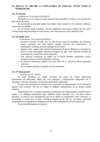 3.5.   REGULI   CU   PRIVIRE   LA   AMPLASAREA   DE   PARCAJE,   SPAŢII   VERZI   ŞI
     ÎMPREJMUIRI.

Art. 25. Parcaje
        Conform Art. 33 şi Anexa 5 din R.G.U.
        Parcajele ce se vor realiza în spaţii cuprinse între carosabil şi trotuar se vor executa din
dale, pe pat de balast.
        Se recomandă ca parcajele pentru necesităţile zonei centrale să fie construite subteran,
acolo unde este posibil.
        Se vor efectua studii complexe   privind amplasarea unui parcaj colectiv pe mai multe
niveluri lângă magazinul Bega în zona Caruso, care să deservească zona centrală de sud .

Art. 26. Spaţii verzi.
           Conform art. 34 şi Anexa 6 din R.G.U.
       ­ parcurile existente  în UTR.  Nr.1 se află  într­un regim  de interdicţie de  construire
            pentru   construcţii   noi.   Sunt   admise   reparări,   renovări   ale   construcţiilor     şi
            amenajărilor existente, precum şi plantări de noi arbori.
       ­ Spaţiul verde  cuprins între hotelul Continental,şi B­dul I.C.Brătianu va fi plantat şi
            dotat   cu   toate   amenajările   specifice   funcţiunii   de   parc.   Este   interzisă   execuţia   de
            construcţii noi , nespecifice acestei funcţiuni. 
       ­ Este   interzisă   construirea   de   clădiri   noi   în   Parcul   Botanic,   nespecifice   acestei
            funcţiuni, precum şi tăierea plantaţiei valoroase. 
       ­ Se interzice diminuarea spaţiilor verzi din UTR. Nr. 2 , precum şi tăierea plantaţiei
            valoroase.
       ­ Se va menţine plantaţia în spaţiile verzi de aliniament.


Art. 27. Împrejmuiri.
             Conform art. 35 – R.G.U.
         În   cazul   parcelelor   cu   clădiri   valoroase   din   punct   de   vedere   arhitectural
(monumente   de   arhitectură,   clădiri   din   zona   protejată   ),   împrejmuirile   tradiţionale   vor   fi
menţinute, renovate, restaurate, cu utilizarea materialelor tradiţionale.
         În cazul unor reparcelări şi realizării unor construcţii noi, împrejmuirile vor fi realizate în
spiritul   celor   existente.   Ele   nu   vor   depăşi   în   înălţime   împrejmuirile   de   pe   frontul   stradal
respectiv.
         Împrejmuirile noi vor prelua elementele caracteristice ale împrejmuirilor vechi de care se
alipesc   (   ex:   înălţimea   parapetului   opac,   înălţimea   totală,   montanţi,   etc.).     În   afara   zonelor
protejate, în cazul în care împrejmuirile noi nu se alipesc la împrejmuiri vechi valoroase, se
recomandă   ca   soclul   opac   să   aibă   o   înălţime   maxima   de   45­   60   cm,   iar   partea   superioară
transparentă să nu depăşească o înălţime totală de 1,80m măsuraţi de la nivelul trotuarului.
         Se recomandă împrejmuiri vegetale.




                                                          62
 