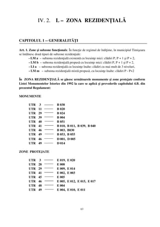 IV. 2.    L –  ZONA  REZIDENŢIALĂ


CAPITOLUL 1 ­­ GENERALITĂŢI

Art. 1. Zone şi subzone funcţionale. În funcţie de regimul de înălţime, în municipiul Timişoara
se întâlnesc două tipuri de subzone rezidenţiale:
            ­ LM a  – subzona rezidenţială existentă cu locuinţe mici: clădiri P, P + 1 şi P + 2,
            ­ LM b  – subzona rezidenţială propusă cu locuinţe mici: clădiri P, P + 1 şi P + 2, 
            ­ LI a   – subzona rezidenţială cu locuinţe înalte: clădiri cu mai mult de 3 niveluri, 
            ­ LM m   – subzona rezidenţială mixtă propusă, cu locuinţe înalte: clădiri P ­ P+2

În  ZONA REZIDENŢIALĂ se găsesc următoarele monumente şi zone protejate conform
Listei Monumentelor Istorice din 1992 la care se aplică  şi prevederile capitolului 4.B. din
prezentul Regulament:

MONUMENTE

       UTR      3                    B 038
       UTR     11                   B 020
       UTR     29                   B 024
       UTR     39                   B 004
       UTR     40                   B 051
       UTR     41                   B 010,  B 011,  B 039,  B 040
       UTR     46                   B 003,  B030
       UTR     49                   B 053,  B 055
       UTR     46                   D 001,  D 005
       UTR     49                   D 014

ZONE  PROTEJATE

       UTR      3                    E 019,  E 020
       UTR     28                   E 008
       UTR     29                   E 009,  E 014
       UTR     41                   E 002,  E 003
       UTR     45                   E 005
       UTR     46                   E 005,  E 012,  E 015,  E 017
       UTR     48                   E 004
       UTR     49                   E 004,  E 010,  E 011

  


                                                   63
 