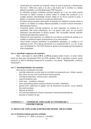 -   Autorizaţiile de construire pe terenurile situate în zona de protecţie a infrastructurii
             feroviare   (   100m   de­o   parte   şi   de   alta   a   căii   ferate)   pot   fi   acordate   cu   condiţia
             obţinerii prealabile a avizului Regionalei CFR Timişoara.
         -   În  subzonele  protejate  extinderea  aceleiaşi   funcţiuni   pe   2  sau   mai   multe   parcele
             învecinate   în   clădiri   existente   se   admite   numai   în   condiţii   bine   justificate   şi   cu
             condiţia   păstrării   individualităţii   fiecărei   clădiri   de  pe   fiecare   parcelă   în   parte,   a
             faţadei, a sistemului structural şi al expresiei arhitecturale.
         -   În zonele istorice protejate autorizaţiile de demolare ale clădirilor existente situate la
             stradă se vor elibera cu condiţia obţinerii prealabile a avizului Comisiei teritoriale a
             Monumentelor Istorice.
         -   Construcţii   pentru   activităţi   productive   de   mică   capacitate,   cu   condiţia   de   a   fi
             nepoluante,   fără   riscuri   tehnologice,   de   a   nu   genera   trafic   greu,   de   a­şi   rezolva
             staţionarea   autovehiculelor   în   parcela   proprie.   fără   incomodări   datorate   utilizării
             incintei pentru depozitare deşeuri, etc
         -   Abatoare de mică capacitate, cu condiţia de a nu efectua sacrificări de animale şi cu
             condiţia ca studiul de impact să demonstreze că nu sunt poluante.
         -   Anexe   pentru   creşterea   animalelor   în   gospodăriile   populaţiei,   cu   condiţia   d   a   fi
             amplasate la min. 20 m faţă de aliniament şi cu respectarea H.C.L. şi a art. 16 din
             cap. I al Ordinului nr. 536 /1997­Norme de igienă şi recomandări privind mediul de
             viaţă al populaţiei.

Art. 6.  Interdicţii  temporare de construire
        Orice   intervenţie în zonele  LM b  şi  LM m,  propuse pentru locuire, se poate realiza
numai pe bază unor documentaţii PUZ sau PUD aprobate. Până la aprobarea acestora zonele
respective se află în interdicţia temporară de construire ( vezi planşa “  Reglementări, zonificare
funcţională” ) .

Art. 7.  Interdicţii definitive de construire
        Sunt interzise următoarele activităţi:
        - activităţi industriale sau alte tipuri de activităţi care generează noxe, vibraţii, zgomot,
            fum, miros sau care sunt incomode prin traficul generat;
        - activităţi de depozitare, comerţ en gros, antrepozite;
        - staţii de întreţinere auto;
        - ferme agro – zootehnice, abatoare;
        - anexe gospodăreşti pentru creşterea suinelor, bovinelor, cabalinelor
        - panouri mari  publicitare în spaţiile verzi de aliniament sau parcuri  sau pe clădirile
            din zonele protejate
        - depozite de deşeuri;
        - este interzisă amplasarea oricărei construcţii în interiorul perimetrului de 
            protecţie al forajelor de apă.


CAPITOLUL 3   ­   CONDIŢII DE AMPLASARE ŞI CONFORMARE A
                 CONSTRUCŢIILOR

3.1. REGULI DE AMPLASARE ŞI RETRAGERI MINIME  OBLIGATORII.

Art. 8. Orientarea faţă de punctele cardinale.
          Conform art. 17 – RGU şi Anexei nr. 3 din RGU.
                                                          65
 