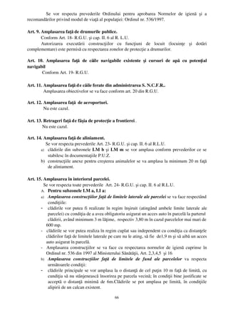    Se   vor   respecta   prevederile   Ordinului   pentru   aprobarea   Normelor   de   igienă   şi   a
recomandărilor privind modul de viaţă al populaţiei: Ordinul nr. 536/1997.

Art. 9. Amplasarea faţă de drumurile publice.
        Conform Art. 18­ R.G.U. şi cap. II. 6 al R. L.U. 
        Autorizarea   executării   construcţiilor   cu   funcţiuni   de   locuit   (locuinţe   şi   dotări
complementare) este permisă cu respectarea zonelor de protecţie a drumurilor.

Art.   10.   Amplasarea   faţă   de   căile   navigabile   existente   şi   cursuri   de   apă   cu   potenţial
navigabil
         Conform Art. 19­ R.G.U.

Art. 11. Amplasarea faţă d e căile ferate din administrarea S. N.C.F.R..
         Amplasarea obiectivelor se va face conform art. 20 din R.G.U.

Art. 12. Amplasarea faţă  de aeroporturi.
         Nu este cazul.

Art. 13. Retrageri faţă de fâşia de protecţie a frontierei .
        Nu este cazul.
 
Art. 14. Amplasarea faţă de aliniament.
           Se vor respecta prevederile Art. 23­ R.G.U. şi cap. II. 6 al R.L.U.
       a) clădirile din subzonele  LM b  şi  LM m  se vor amplasa conform prevederilor ce se
            stabilesc în documentaţiile P.U.Z. 
       b) construcţiile anexe pentru creşterea animalelor se va amplasa la minimum 20 m faţă
            de aliniament. 

Art. 15. Amplasarea în interiorul parcelei.
         Se vor respecta toate prevederile  Art. 24­ R.G.U. şi cap. II. 6 al R.L.U.
       A. Pentru subzonele LM a, LI a:
       a) Amplasarea construcţiilor faţă de limitele laterale ale parcelei se va face respectând
             condiţiile:
       - clădirile vor putea fi realizate în regim înşiruit (atingând ambele limite laterale ale
             parcelei) cu condiţia de a avea obligatoriu asigurat un acces auto în parcelă la parterul
             clădirii, având minimum 3 m lăţime,  respectiv 3,80 m în cazul parcelelor mai mari de
            600 mp.
       ­   clădirile se vor putea realiza în regim cuplat sau independent cu condiţia ca distanţele
            clădirilor faţă de limitele laterale pe care nu le ating, să fie  de1,9 m şi să aibă un acces
            auto asigurat în parcelă.
       ­   Amplasarea construcţiilor se va face cu respectarea normelor de igienă  cuprinse în
            Ordinul nr. 536 din 1997 al Ministerului Sănătăţii, Art. 2,3,4,5  şi 16
       b) Amplasarea   construcţiilor   faţă   de   limitele   de   fund   ale   parcelelor  va   respecta
             următoarele condiţii:
       - clădirile principale se vor amplasa la o distanţă de cel puţin 10 m faţă de limită, cu
             cundiţia să nu stânjenească însorirea pe parcela vecină; în condiţii bine justificate se
             acceptă  o distanţă  minimă  de 6m.Clădirile se pot  amplasa pe limită,  în condiţiile
             alipirii de un calcan existent.

                                                      66
 