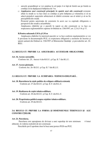 -  anexele gospodăreşti se vor amplasa la cel puţin 4 m faţă de limită sau pe limită cu
          condiţia să nu depăşească înălţimea de 3 m.
       c) Amplasarea   unei   construcţii   principale   în   spatele   unei   alte  construcţii  existente
          aflate la stradă se va face doar cu condiţia ca prin înălţimea şi volumetria ei să nu
          aducă prejudicii aspectului arhitectural al clădirii existente sau al străzii şi să nu fie
          perceptibilă din stradă.
          Proiectul   pentru   autorizaţia   de   construire   în   acest   caz   va   cuprinde   obligatoriu   o
          perspectivă din stradă a ansamblului .
          Amplasarea   clădirilor   pe   o   parcelă   în   raport   cu   alte   construcţii   se   va   face   cu
          respectarea reglementărilor cuprinse în Ordinul nr. 536/1997, art. 2,3,4,5 16 şi 17.

       B.Pentru subzonele LM b şi LM m
           Amplasarea clădirilor în interiorul parcelei se va face conform regulamentelor ce vor
       fi prevăzute în documentaţiile PUZ, cu respectarea obligatorie a normelor de însorire şi
       igienă sanitară din Ordinul nr. 536/1997 al Ministerului Sănătăţii  şi prevederilor art. 24­
       RGU.



3.2. REGULI CU  PRIVIRE  LA  ASIGURAREA  ACCESELOR  OBLIGATORII.

Art. 16. Accese carosabile.
        Conform Art. 25,  Anexei 4 din R.G.U. şi Cap. II. 7 din R.L.U.

Art. 17. Accese pietonale.
         Conform Art. 26­ R.G.U. şi Cap. II. 7 din R.L.U.



3.3. REGULI CU  PRIVIRE  LA  ECHIPAREA  TEHNICO­EDILITARĂ .

Art. 18. Racordarea la reţele publice de echipare edilitară existentă.
           Conform art. 27 din R.G.U. şi Cap. II. 8  din R.L.U.


Art. 19. Realizarea de reţele tehnico­edilitare.
           Conform art. 28 din R.G.U. şi Cap. II. 8  din R.L.U.

Art. 20. Proprietatea publică asupra reţelelor tehnico­edilitare.
           Conform art. 29 din R.G.U.



3.4.   REGULI   CU   PRIVIRE   LA   FORMA   ŞI   DIMENSIUNILE   TERENULUI   ŞI     ALE
CONSTRUCŢIILOR.

Art. 21. Parcelarea.
          Parcelarea este operaţiunea de divizare a unei suprafeţe de turn minimum         4 loturi
alăturate, în vederea realizării de noi construcţii.
        Parcelările pot fi aprobate doar în baza unui proiect PUD sau PUZ.

                                                      67
 