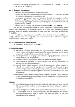 Parcelările   vor   respecta   prescripţiile   Art.   30   din   Hotărârea   nr.   525/1996,   Art.30   din
        R.G.U. şi Cap. II. 9 din R.L.U.

Art. 22. Înălţ imea construcţiilor
         La stabilirea înălţimii construcţiilor se va avea în vedere:
            ­ protejarea şi punerea în valoare a fondului construit existent, cu   respectarea regulilor
              de compoziţie arhitectural – urbanistică a zonei;
          ­   respectarea   normativelor   legate   de   asigurarea   însoririi   construcţiilor   (conform
            Ordinului   nr.   536   pentru   aprobarea   Normelor   de   igienă   şi   recomandărilor   privind
            modul de viaţă al populaţiei, etc.) pentru a nu aduce prejudicii clădirilor învecinate sub
            aspectul însoririi acestora.
            Nici o clădire nu va depăşi P + 2 niveluri în subzonele LM a, LM b şi LM m.
        Este   interzisă   supraetajarea   clădirilor   cu   valoare   arhitectural   –  ambientală   din   zonele
protejate sau a monumentelor de arhitectură. Acestea se vor putea putea mansarda cu condiţia
menţinerii geometriei actuale a acoperişurilor. Celelalte construcţii vor respecta prevederile art.
31 din RGU.
              Modificarea regimului maxim  de înălţime poate fi făcută în  situaţii  justificate,  cu
condiţia   elaborării   unei   documentaţii   PUZ   care   să   cuprindă   un   studiu   referitor   la   impactul
creşterii înălţimii asupra siluetei urbane.

Art. 23. Aspectul exterior al construcţiilor.
        Se vor respecta  prevederile  art. 32 din R.G.U.

A. Dispoziţii generale
       a) Autorizarea   executării   construcţiilor   care   prin   conformare,   volumetrie   şi   aspect
            exterior intră în contradicţie cu aspectul general al zonei şi depreciază valorile general
            acceptate ale urbanismului şi arhitecturii, este interzisă.
       b) Construcţiile trebuie să se apropie prin volumetrie şi proporţii de tipul dominant al
            construcţiilor din zona înconjurătoare.
       c) Extinderile clădirilor tradiţionale se vor face în spiritul construcţiei iniţiale.
       d) Faţadele laterale şi posterioare ale clădirilor trebuie tratate la acelaşi nivel calitativ cu
            cele principale şi în armonie cu acestea.
       e) Lucrările   tehnice   (reţele,   conducte,   cutii   de   branşament,   etc.)   trebuie   integrate   în
            volumul   construcţiilor   sau   al   împrejmuirilor.   Instalaţiile   de   alimentare   cu   gaze
            naturale, energie electrică şi CATV, precum şi punctele de racord vor fi concepute în
            aşa fel încât să nu aducă prejudicii aspectului arhitectural al construcţiilor sau al zonei
            înconjurătoare
       f)  Instalaţiile exterioare pentru climatizare nu se vor monta pe faţade. Ele pot fi montate
             pe acoperişuri numai pe versantul interior şi retrase obligatoriu cu minimum 3 m sau
             în podurile nemansardabile.

B.Faţade
      a)   În cazul clădirilor cu valoare arhitectural–ambientală din zonele protejate se interzice
            folosirea   tencuielilor   moderne   cu   textură   puternică   (terasit,   tehnică   “ stropirii   cu
            mătura”, e tc.)
      b)   Este interzisă placarea faţadelor care iniţial au avut finisaje realizate din tencuială.
      d) La   construcţiile   vechi   cu   valoare   arhitecturală   din   zona   protejată   este   interzisă
           înlocuirea   tâmplăriilor   din   lemn   cu   tâmplării   din   metal   sau   plastic.   Se   vor   folosi
           geamuri transparente la exterior.

                                                         68
 