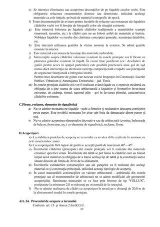 e) Se interzice eliminarea sau acoperirea decoraţiilor de pe faţadele caselor vechi. Este
               obligatorie   refacerea   ornamentelor   distruse   sau   deteriorate,   utilizând   aceleaşi
               materiale ca cele iniţiale, pe bază de material iconografic de epocă. 
         f)  Toate documentaţiile de avizare pentru lucrările de refacere sau restaurare ale faţadelor
               clădirilor vechi vor fi însoţite de fotografii color ale situaţiei existente.
         g)     Este   interzisă   folosirea   pe   faţadele   clădirilor   tradiţionale   a   materialelor   scumpe
               (marmură, travertin, etc.) la clădiri care nu au folosit astfel de materiale şi înainte.
               Nobleţea faţadelor va rezulta din claritatea concepţiei generale, acurateţea detaliilor,
               etc.
         h)     Este   interzisă   utilizarea   gratiilor   la   vitrine   montate   la   exterior.   Se   admit   gratiile
               montate la interior.
         i)    Este interzisă executarea de locuinţe din materiale nedurabile.
         j)   Intervenţiile asupra clădirilor valoroase existente în zonele protejate vor fi făcute cu
               păstrarea golurilor existente în faţadă. În cazuri bine justificate (ex.: deschideri de
               goluri pentru acces în spaţiul parterului) este posibilă practicarea unui gol de uşă
               numai dacă intervenţia nu afectează coerenţa compoziţională a faţadei sau potenţialul
               de organizare funcţională a întregului imobil. 
            Pentru orice deschidere de goluri este necesar avizul Inspecţiei în Construcţii, Lucrări
               Publice, Urbanism şi Amenajarea Teritoriului – jud. Timis.
         m)  În zonele protejate clădirile noi vor fi realizate având faţade cu o expresie modernă cu
               obligaţia de a ţine seama de scara arhitecturală a faţadelor şi fronturilor învecinate
               existente, de cadenţa, ritmul, raportul plin – gol în favoarea plinului, caracteristice
               clădirilor existente.

C.Firme, reclame, elemente de signalistică
      a) Nu se admite montarea pe faţadele  vechi a firmelor şi reclamelor deasupra cornişelor
          peste parter. Este posibilă montarea lor doar sub linia de demarcaţie dintre parter şi
          etaj.
      b) Nu se admite acoperirea elementelor decorative sau de arhitectură (cornişe, balustrade
          de balcon, frontoane, etc.) cu elemente de signalistică, reclame, firme.

D.Acoperişuri
      a)­ La stabilirea pantelor de acoperiş se va urmări ca acestea să fie realizate în armonie cu
      cele caracteristice zonei.
      b)­ La acoperişurile fără rupere de pantă se acceptă pantă de maximum 400 – 450.
      c)­ Învelitorile clădirilor (principale) din zonele protejate vor fi realizate din materiale
            ceramice specifice zonei. Învelitorile din tablă se pot folosi la clădirile care au folosit
            iniţial acest material cu obligaţia de a folosi acelaşi tip de tablă şi la construcţii anexe
            situate dincolo de limita de 20 m de la aliniament. 
      d)­   Învelitorile   extinderilor   construcţiilor   sau   ale   garajelor   va   fi   realizate   din   acelaşi
            material ca şi construcţia principală, utilizând aceeaşi tipologie de acoperiş.
      e)­   În cazul   mansardării   construcţiilor   cu  valoare   arhitectural  –  ambienală   din  zonele
            protejate sau al monumentelor de arhitectură nu se admit modificări ale geometriei
            acoperişului.   Iluminarea   mansardei   se   va   face   prin   ferestre   de   tip   “V ELLUX”,
            poziţionate la minimum 2,0 m măsuraţi pe orizontală de la streaşină.
      f) ­Nu se admite realizarea de clădiri cu acoperişuri în terasă pe o distanţă de 20,0 m de
           la aliniamentul stradal în zonele protejate.

Art. 24.  Procentul de ocupare a terenului.
            Conform  art. 15  şi Anexa 2 din R.G.U. 
                                                           69
 