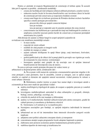 Pentru a­i pretinde să respecte Regulamentul de construcţie el trebuie ajutat. În această
idee pot fi sugerate ca posibile , următoarele modalităţi :
             - crearea de facilităţi privind echiparea tehnică­edilitară prioritară a zonelor istorice
             - reducerea taxelor locale în favoarea beneficiarilor care inve4stesc direct în lucrări
                  de construcţie privind conservarea şi respectarea fondului existent
             - crearea unui buget de revitalizare gestionat de Primărie destinat exclusiv lucrărilor
                  specifice zonelor protejate provenind din :
                          procent din chiria pe spaţiul comercial deţinut
                          taxe pe reclame
                          taxa pe parcaje şi staţionări auto în anumite porţiuni din zona istorică
             - concesionarea sau închirierea pe o perioadă de timp mai îndelungată în corelare cu
                  amploarea costurilor necesare pentru lucrări de conservare şi restaurare permiţând
                  amortizarea lor şi profit
        Altă direcţie de acţiune cu bătaie lungă în scopul sprijinirii acţiunilor de 
revitalizare este modelarea mentalităţii actuale :
             - în mass media
             - expoziţii de istorie urbană
             - reeditări de cărţi poştale cu imagini vechi
             - reeditări de stampe şi vedute
             - acţiuni  culturale desfăşurate  în spaţii  libere (pieţe, curţi  interioare), festivaluri,
                  carnavaluri
             - grafică publicitară şi de obiect (de la pungi până la şerveţele sau vigniete pe vesela
                  de restaurante în zona istorică, vestimentaţie)
             - încurajarea   apariţiei   unei   grupări   de   tip   asociaţie   care   să   sprijine   interesul
                  beneficiarului de folosinţă din zona de interes.
        În ceea ce priveşte zonele protejate din punct de vedere istoric şi 
arhitectural se desprind printre altele, următoarele idei :
                  A. Nu se poate vorbi numai de o protecţie a monumentelor apreciate singular ci de
zona   protejată   a  unui   perimetru,  luat   în   ansamblu,  coerent   şi   omogen,   care  se   aplică   asupra
siturilor ce cuprind şi elemente ale spaţiului natural neconstruit, vizând punerea în valoare a
zonei urbane valoroase
                  B.  Delimitarea zonelor istorice se poate face numai după o investigare atentă a
existentului pe baza unor studii de specialitate vizând :
        a. analiza morfologică şi tipologică de spaţiu, de ocupare a spaţiului, precum şi o analiză
             stilistică
        b. investigarea   multidisciplinară   antrenând   în   afara   urbaniştilor   şi   geografi,   chimişti,
             biologi, istorici, arheologi, sociologi, etc.
        c. criteriile de analiză să fie mai nuanţate şi diferenţiate
        d. analiza va fi multicriterială, limitând subiectivismul prin atenta cunoaştere, gradul de
             cultură precum şi consultarea şi dezbaterea colectivă
             C.  Gestionarea va fi unitară şi se va manifesta prin :
        a. încurajarea   asociaţiilor   gen   fundaţii,   ce   sprijină   iniţiativa   individuală   în   interesul
             public
        b. urbanismul   are   un   rol   de   intermediere   între   interesele   diverselor   categorii   sociale
             implicate
        c. adoptarea unor politici adiacente concepute elastic şi transparent
        d. concentrarea atenţiei asupra programelor locale adoptate împreună cu puterea
        e. elaborarea unor proiecte economice pentru fundamentarea primelor porniri
        f. stabilirea tipurilor de intervenţii şi ierarhizarea lor
                                                        7
 