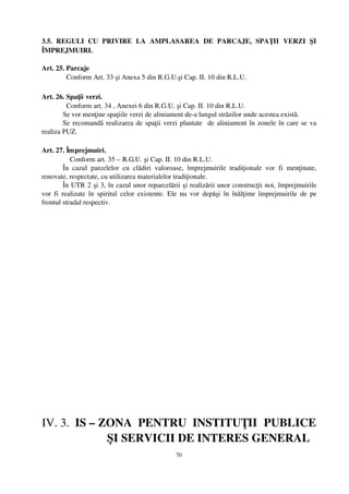 3.5.   REGULI   CU   PRIVIRE   LA   AMPLASAREA   DE   PARCAJE,   SPAŢII   VERZI   ŞI
ÎMPREJMUIRI.

Art. 25. Parcaje
         Conform Art. 33 şi Anexa 5 din R.G.U.şi Cap. II. 10 din R.L.U.

Art. 26. Spaţii verzi.
          Conform art. 34 , Anexei 6 din R.G.U. şi Cap. II. 10 din R.L.U.
        Se vor menţine spaţiile verzi de aliniament de­a lungul străzilor unde acestea există.
        Se recomandă realizarea de spaţii verzi plantate   de aliniament în zonele în care se va
realiza PUZ.

Art. 27. Împrejmuiri.
              Conform art. 35 – R.G.U. şi Cap. II. 10 din R.L.U.
          În   cazul   parcelelor   cu   clădiri   valoroase,   împrejmuirile   tradiţionale   vor   fi   menţinute,
renovate, respectate, cu utilizarea materialelor tradiţionale.
          În UTR 2 şi 3, în cazul unor reparcelării şi realizării unor construcţii noi, împrejmuirile
vor  fi  realizate în spiritul celor existente. Ele nu vor depăşi  în înălţime împrejmuirile de  pe
frontul stradal respectiv.




IV. 3.  IS – ZONA  PENTRU  INSTITUŢII  PUBLICE
                     ŞI SERVICII DE INTERES GENERAL
                                                        70
 
