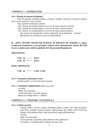 CAPITOLUL 1 ­­ GENERALITĂŢI

Art. 1.Tipurile de subzone funcţionale 
       Zona IS cuprinde instituţiile publice, serviciile, unităţile comerciale existente şi propuse
care nu sunt cuprinse în zona centrală.
       Zona cuprinde următoarele subzone:
       ­ ISa: subzona de instituţii publice şi servicii  de interes general existentă 
       ­ ISb: subzona de instituţii publice şi servicii de interes general propusă
       ­ ISc: subzona  de instituţii publice şi servicii de interes general propuse 
           prin reconversia funcţională a zonelor industriale sau de depozitare    existente
       - ISp:subzona  de instituţii şi servicii în spaţiul plantat   


În     ZONA   PENTRU   INSTITUŢII   PUBLICE   ŞI   SERVICII   DE   INTERES   se   găsesc
următoarele monumente şi zone protejate conform Listei Monumentelor Istorice din 1992
la care se aplică şi prevederile capitolului 4.B. din prezentul Regulament:

MONUMENTE

        UTR 43                   B 017
        UTR 42                   D 011

ZONE  PROTEJATE

        UTR 42                   E 016,  E 018


Art. 2.  Funcţiunea dominantă a zonei
        Instituţii publice şi servicii de interes general

Art. 3.  Funcţiunile complementare admise ale zonei: 
        ­ Locuinţe
        ­ Spaţii verzi amenajate
        ­ Accese pietonale, carosabile, parcaje
        ­ Reţele şi instalaţii tehnico – edilitare.

CAPITOLUL 2 – UTILIZAREA  FUNCŢIONALĂ

Art. 4. Utilizări permise.
        - instituţii publice, servicii, comerţ, alimentaţie publică, cultură, cult, centre de afaceri,
            sedii firme, instituţii financiar­bancare, reprezentanţe state străine, sedii O.N.G.­uri,
            fundaţii, sedii partide politice, tărg expoziţional, spaţii polifuncţionale;
        - locuinţe
        - spaţii verzi amenajate
        - accese pietonale, carosabile, spaţii staţionare auto, parking­uri
        - construcţii şi  instalaţii tehnico­edilitare necesare zonei  
                                                   71
 